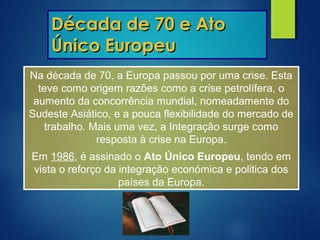 Década de 70 e AtoDécada de 70 e Ato
Único EuropeuÚnico Europeu
Na década de 70, a Europa passou por uma crise. Esta
teve como origem razões como a crise petrolífera, o
aumento da concorrência mundial, nomeadamente do
Sudeste Asiático, e a pouca flexibilidade do mercado de
trabalho. Mais uma vez, a Integração surge como
resposta à crise na Europa.
Em 1986, é assinado o Ato Único Europeu, tendo em
vista o reforço da integração económica e politica dos
países da Europa.
 