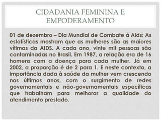 CIDADANIA FEMININA E
EMPODERAMENTO
01 de dezembro – Dia Mundial de Combate à Aids: As
estatísticas mostram que as mulheres são as maiores
vítimas da AIDS. A cada ano, vinte mil pessoas são
contaminadas no Brasil. Em 1987, a relação era de 16
homens com a doença para cada mulher. Já em
2002, a proporção é de 2 para 1. E neste contexto, a
importância dada à saúde da mulher vem crescendo
nos últimos anos, com o surgimento de redes
governamentais e não-governamentais específicas
que trabalham para melhorar a qualidade do
atendimento prestado.
 