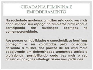 CIDADANIA FEMININA E
EMPODERAMENTO
Na sociedade moderna, a mulher está cada vez mais
conquistando seu espaço no ambiente profissional e
participando das mudanças ocorridas na
contemporaneidade.
Aos poucos as habilidades e características femininas
começam a ser valorizadas pela sociedade,
deixando a mulher, aos poucos de ser uma mera
coadjuvante em determinados segmentos sociais e
profissionais, possibilitando cada vez mais o seu
acesso às posições estratégicas em suas profissões.
 
