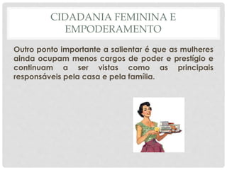 CIDADANIA FEMININA E
EMPODERAMENTO
Outro ponto importante a salientar é que as mulheres
ainda ocupam menos cargos de poder e prestígio e
continuam a ser vistas como as principais
responsáveis pela casa e pela família.
 