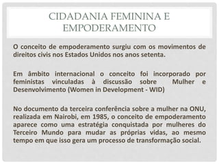 CIDADANIA FEMININA E
EMPODERAMENTO
O conceito de empoderamento surgiu com os movimentos de
direitos civis nos Estados Unidos nos anos setenta.
Em âmbito internacional o conceito foi incorporado por
feministas vinculadas à discussão sobre Mulher e
Desenvolvimento (Women in Development - WID)
No documento da terceira conferência sobre a mulher na ONU,
realizada em Nairobi, em 1985, o conceito de empoderamento
aparece como uma estratégia conquistada por mulheres do
Terceiro Mundo para mudar as próprias vidas, ao mesmo
tempo em que isso gera um processo de transformação social.
 
