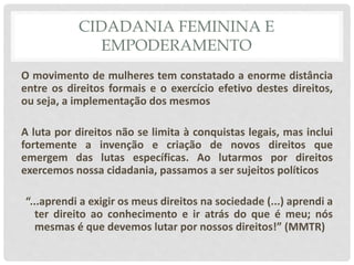 CIDADANIA FEMININA E
EMPODERAMENTO
O movimento de mulheres tem constatado a enorme distância
entre os direitos formais e o exercício efetivo destes direitos,
ou seja, a implementação dos mesmos
A luta por direitos não se limita à conquistas legais, mas inclui
fortemente a invenção e criação de novos direitos que
emergem das lutas específicas. Ao lutarmos por direitos
exercemos nossa cidadania, passamos a ser sujeitos políticos
“...aprendi a exigir os meus direitos na sociedade (...) aprendi a
ter direito ao conhecimento e ir atrás do que é meu; nós
mesmas é que devemos lutar por nossos direitos!” (MMTR)
 