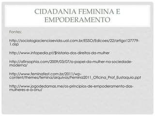 CIDADANIA FEMININA E
EMPODERAMENTO
Fontes:
http://sociologiacienciaevida.uol.com.br/ESSO/Edicoes/22/artigo127779-
1.asp
http://www.infopedia.pt/$historia-dos-direitos-da-mulher
http://afinsophia.com/2009/03/07/o-papel-da-mulher-na-sociedade-
moderna/
http://www.feminafest.com.br/2011/wp-
content/themes/femina/arquivos/Femina2011_Oficina_Prof_Eustaquio.ppt
http://www.jogodedamas.me/os-principios-de-empoderamento-das-
mulheres-e-a-onu/
 