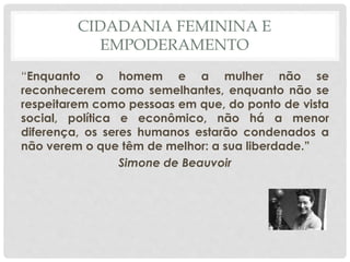 CIDADANIA FEMININA E
EMPODERAMENTO
“Enquanto o homem e a mulher não se
reconhecerem como semelhantes, enquanto não se
respeitarem como pessoas em que, do ponto de vista
social, política e econômico, não há a menor
diferença, os seres humanos estarão condenados a
não verem o que têm de melhor: a sua liberdade.”
Simone de Beauvoir
 