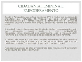CIDADANIA FEMININA E
EMPODERAMENTO
Desde a Antiguidade até o final do século XVII, a mulher era considerada
imperfeita por natureza. O "modelo do sexo único", descrito
minuciosamente por Thomas Laqueur e dominante até a Revolução
Francesa, situava a mulher num degrau abaixo do homem na hierarquia
social.
A luta inicial das mulheres pela igualdade de direitos nasce pela afirmação
das diferenças dando início a uma ambivalência
(igualdade versus diferença) que acompanha toda a trajetória do(s)
feminismo(s) e fundamenta a ideia de identidade do sujeito feminino.
O direito de votar foi uma das primeiras reivindicações das feministas
denominadas sufragistas que, embora excluídas da esfera pública sob
domínio masculino, buscavam participar desta por meio do voto.
Não podemos deixar de citar a importância do(s) movimento(s) feminista(s)
na conquista dos direitos da mulher.
 