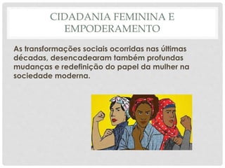 CIDADANIA FEMININA E
EMPODERAMENTO
As transformações sociais ocorridas nas últimas
décadas, desencadearam também profundas
mudanças e redefinição do papel da mulher na
sociedade moderna.
 