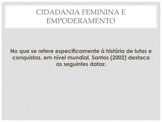 CIDADANIA FEMININA E
EMPODERAMENTO
No que se refere especificamente à história de lutas e
conquistas, em nível mundial, Santos (2002) destaca
as seguintes datas:
 