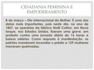 CIDADANIA FEMININA E
EMPODERAMENTO
8 de março – Dia Internacional da Mulher: É uma das
datas mais importantes, pois neste dia, no ano de
1857, as operárias da fábrica têxtil Cotton, em Nova
Iorque, nos Estados Unidos, fizeram uma greve, em
protesto contra uma jornada diária de 16 horas e
baixos salários. Como resposta à manifestação, os
patrões mandaram incendiar o prédio e 129 mulheres
morreram queimadas.
 