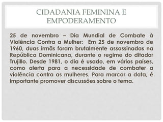 CIDADANIA FEMININA E
EMPODERAMENTO
25 de novembro – Dia Mundial de Combate à
Violência Contra a Mulher: Em 25 de novembro de
1960, duas irmãs foram brutalmente assassinadas na
República Dominicana, durante o regime do ditador
Trujillo. Desde 1981, o dia é usado, em vários países,
como alerta para a necessidade de combater a
violência contra as mulheres. Para marcar a data, é
importante promover discussões sobre o tema.
 
