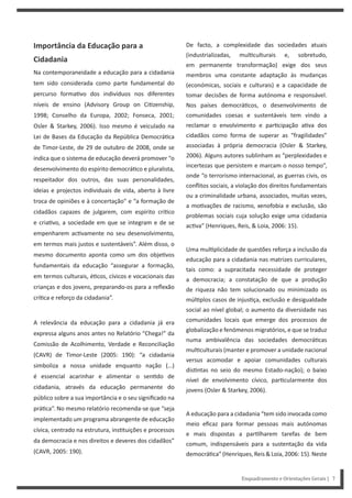 Enquadramento e Orientações Gerais | 7
De facto, a complexidade das sociedades atuais
(industrializadas, mul culturais e, sobretudo,
em permanente transformação) exige dos seus
membros uma constante adaptação às mudanças
(económicas, sociais e culturais) e a capacidade de
tomar decisões de forma autónoma e responsável.
Nos países democrá cos, o desenvolvimento de
comunidades coesas e sustentáveis tem vindo a
reclamar o envolvimento e par cipação a va dos
cidadãos como forma de superar as “fragilidades”
associadas à própria democracia (Osler & Starkey,
2006). Alguns autores sublinham as “perplexidades e
incertezas que persistem e marcam o nosso tempo”,
onde “o terrorismo internacional, as guerras civis, os
conflitos sociais, a violação dos direitos fundamentais
ou a criminalidade urbana, associados, muitas vezes,
a mo vações de racismo, xenofobia e exclusão, são
problemas sociais cuja solução exige uma cidadania
ac va” (Henriques, Reis, & Loia, 2006: 15).
Uma mul plicidade de questões reforça a inclusão da
educação para a cidadania nas matrizes curriculares,
tais como: a supracitada necessidade de proteger
a democracia; a constatação de que a produção
de riqueza não tem solucionado ou minimizado os
múl plos casos de injus ça, exclusão e desigualdade
social ao nível global; o aumento da diversidade nas
comunidades locais que emerge dos processos de
globalização e fenómenos migratórios, e que se traduz
numa ambivalência das sociedades democrá cas
mul culturais (manter e promover a unidade nacional
versus acomodar e apoiar comunidades culturais
dis ntas no seio do mesmo Estado-nação); o baixo
nível de envolvimento cívico, par cularmente dos
jovens (Osler & Starkey, 2006).
A educação para a cidadania “tem sido invocada como
meio eficaz para formar pessoas mais autónomas
e mais dispostas a par lharem tarefas de bem
comum, indispensáveis para a sustentação da vida
democrá ca”(Henriques,Reis&Loia,2006:15).Neste
Importância da Educação para a
Cidadania
Na contemporaneidade a educação para a cidadania
tem sido considerada como parte fundamental do
percurso forma vo dos indivíduos nos diferentes
níveis de ensino (Advisory Group on Ci zenship,
1998; Conselho da Europa, 2002; Fonseca, 2001;
Osler & Starkey, 2006). Isso mesmo é veiculado na
Lei de Bases da Educação da República Democrá ca
de Timor-Leste, de 29 de outubro de 2008, onde se
indica que o sistema de educação deverá promover “o
desenvolvimento do espírito democrá co e pluralista,
respeitador dos outros, das suas personalidades,
ideias e projectos individuais de vida, aberto à livre
troca de opiniões e à concertação” e “a formação de
cidadãos capazes de julgarem, com espírito crí co
e cria vo, a sociedade em que se integram e de se
empenharem ac vamente no seu desenvolvimento,
em termos mais justos e sustentáveis”. Além disso, o
mesmo documento aponta como um dos obje vos
fundamentais da educação “assegurar a formação,
em termos culturais, é cos, cívicos e vocacionais das
crianças e dos jovens, preparando-os para a reflexão
crí ca e reforço da cidadania”.
A relevância da educação para a cidadania já era
expressa alguns anos antes no Relatório “Chega!” da
Comissão de Acolhimento, Verdade e Reconciliação
(CAVR) de Timor-Leste (2005: 190): “a cidadania
simboliza a nossa unidade enquanto nação (…)
é essencial acarinhar e alimentar o sen do de
cidadania, através da educação permanente do
público sobre a sua importância e o seu significado na
prá ca”. No mesmo relatório recomenda-se que “seja
implementado um programa abrangente de educação
cívica, centrado na estrutura, ins tuições e processos
da democracia e nos direitos e deveres dos cidadãos”
(CAVR, 2005: 190).
 