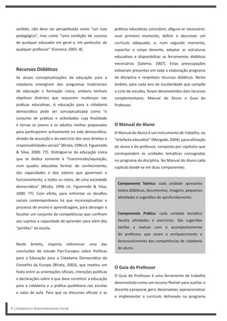 sen do, não deve ser perspe vada como “um luxo
pedagógico”, mas como “uma condição de sucesso
de qualquer educador em geral e, em par cular, de
qualquer professor” (Fonseca, 2001: 8).
Recursos DidáƟcos
As atuais conceptualizações da educação para a
cidadania emergiram dos programas tradicionais
de educação e formação cívica, embora tenham
obje vos dis ntos que requerem mudanças nas
prá cas educa vas. A educação para a cidadania
democrá ca pode ser conceptualizada como “o
conjunto de prá cas e ac vidades cuja finalidade
é tornar os jovens e os adultos melhor preparados
para par ciparem ac vamente na vida democrá ca,
através da assunção e do exercício dos seus direitos e
responsabilidadessociais”(Bîrzéa,1996cit.Figueiredo
& Silva, 2000: 77). Dis ngue-se da educação cívica
que se dedica somente à “transmissão/aquisição,
num quadro educa vo formal, do conhecimento,
das capacidades e dos valores que governam o
funcionamento, a todos os níveis, de uma sociedade
democrá ca” (Bîrzéa, 1996 cit. Figueiredo & Silva,
2000: 77). Com efeito, para enfrentar os desafios
sociais contemporâneos há que reconceptualizar o
processo de ensino e aprendizagem, para abranger e
facultar um conjunto de competências que confiram
aos sujeitos a capacidade de aprender para além dos
“portões” da escola.
Neste âmbito, importa referenciar uma das
conclusões do estudo Pan-Europeu sobre Polí cas
para a Educação para a Cidadania Democrá ca do
Conselho da Europa (Bîrzéa, 2003), que revelou um
hiato entre as orientações oficiais, intenções polí cas
e declarações sobre o que deve cons tuir a educação
para a cidadania e a prá ca quo diana nas escolas
e salas de aula. Para que os discursos oficiais e as
prá cas educa vas coincidam, afigura-se necessário:
num primeiro momento, definir e descrever um
currículo adequado; e, num segundo momento,
capacitar o corpo docente, adaptar as estruturas
educa vas e disponibilizar as ferramentas didá cas
necessárias (Salema, 2007). Estas preocupações
es veram presentes em toda a elaboração programa
da disciplina e respe vos recursos didá cos. Neste
âmbito, para cada ano de escolaridade que compõe
o ciclo de estudos, foram desenvolvidos dois recursos
complementares: Manual do Aluno e Guia do
Professor.
O Manual do Aluno
O Manual do Aluno é um instrumento de trabalho, ou
“artefactoeduca vo”(Morgado,2004),parau lização
do aluno e do professor, composto por capítulos que
correspondem às unidades temá cas consagradas
no programa da disciplina. No Manual do Aluno cada
capítulo divide-se em duas componentes:
Componente Teórica: cada unidade apresenta
textos didá cos, documentos, imagens, pequenas
a vidades e sugestões de aprofundamento.
Componente PráƟca: cada unidade temá ca
faculta a vidades e exercícios. São sugeridas
tarefas a realizar com o acompanhamento
do professor, que visam o enriquecimento e
desenvolvimento das competências de cidadania
do aluno.
O Guia do Professor
O Guia do Professor é uma ferramenta de trabalho
desenvolvida como um recurso flexível para auxiliar o
docente a preparar, gerir, desenvolver, operacionalizar
e implementar o currículo delineado no programa
8 | Cidadania e Desenvolvimento Social
 
