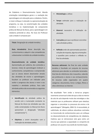 Enquadramento e Orientações Gerais | 9
de Cidadania e Desenvolvimento Social. Aborda
orientações metodológicas gerais e a avaliação das
aprendizagens em educação para a cidadania. Porém,
o maior enfoque é colocado na operacionalização do
programa, ou seja, na caracterização das unidades
temá cas e na implementação da componente
prá ca do Manual do Aluno, pois a aprendizagem em
cidadania pretende-se a va. No Guia do Professor
cada unidade é composta por:
Título: Designação da unidade temá ca.
Nota introdutória: Breve descrição dos
conhecimentos a adquirir e das competências
a desenvolver no âmbito da unidade temá ca.
Desenvolvimento da unidade temáƟca:
Apresentação, por subtema, dos conteúdos a
lecionar, metas de aprendizagem (indicam o
conhecimento, competências e compreensão
que os alunos devem desenvolver através
das a vidades de ensino e aprendizagem;
facultam ao professor um indicador para
avaliar o progresso dos alunos e rever o seu
trabalho) e a vidades prá cas. Para cada
a vidade prá ca são enumerados os seguintes
elementos:
• IdenƟficação da a vidade prá ca de
acordo com a numeração constante no
Manual do Aluno (as a vidades que não
estão contempladas no Manual do Aluno
apresentam a designação “a vidade
complementar”).
• ObjeƟvos a serem alcançados com a
realização da a vidade prá ca.
• Metodologia a u lizar.
• Tempo es mado para a realização da
a vidade.
• Material necessário à realização da
a vidade.
• Instruções para que o professor concre ze
cada a vidade prá ca.
• Reflexão onde são apresentadas possíveis
soluçõesderesposta,algumasorientações
e questões para conduzir a reflexão no
final da a vidade.
Recursos adicionais: No final de cada unidade
temá ca é facultado um conjunto de recursos
adicionais para abordar os conteúdos lecionados.
Esta lista de referências não é exaus va, cabendo
aos professores e alunos o seu enriquecimento.
Os recursos estão organizados em quatro
categorias: documentos, livros e ar gos, filmes e
sí os eletrónicos na Internet.
Na atualidade “tem vindo a tornar-se progres-
sivamente consensual a ideia de que a vida no interior
da sala de aula depende muito das estratégias e dos
materiais que os professores u lizam para idealizar,
organizar e concre zar os processos de ensino e de
aprendizagem” (Morgado, 2004: 9). A necessidade, já
sublinhada, de alterar prá cas educa vas centradas
na transmissão de conhecimentos para um enfoque
no desenvolvimento de competências de cidadania,
implicou que se estruturasse este guia como um
recurso que potencie a capacidade e o empenho do
professor em assumir essa tarefa de transformação.
 