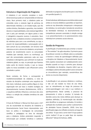 Estrutura e Organização do Programa
A cidadania é um conceito complexo e mul -
dimensional que pode ser compreendido em diversos
níveis. Num primeiro nível, a cidadania pode ser
entendida como o estatuto legal de pertença de
determinado indivíduo a um Estado-nação, que lhe
confere direitos, liberdades e garan as, mas também
deveres e responsabilidades; este estatuto legal difere
com o país; por exemplo, em alguns países o voto
é obrigatório enquanto noutros é voluntário. Num
segundo nível, a cidadania envolve o comportamento
do indivíduo para com o seu semelhante; ou seja, o
assumir de responsabilidades e preocupação com o
bem comum da sua comunidade. Um terceiro nível
relaciona-se com o alcance da cidadania: um primeiro
patamar de envolvimento ocorre na comunidade
imediata (por exemplo, bairro ou vizinhança), ao
qual são acrescentados patamares cada vez mais
complexos e abrangentes, que culminam na noção de
cidadania global; ou seja, na perceção que fazemos
todos parte do mesmo mundo, e que as nossas
ações na nossa sociedade e país influenciam outras
sociedades e países.
Neste contexto, de forma a corresponder à
mul dimensionalidade da cidadania, o ciclo de
estudos da disciplina contempla uma sequência de
três níveis: individual, social e polí co (figura 1). Esta
organização tem por base o modelo ecológico do
desenvolvimento humano (Brofenbrenner, 1979) e
a sequência definida influencia a estrutura dos anos
le vos e a seleção das unidades temá cas de cada
ano le vo.
O Guia do Professor e Manual do Aluno para o 10.º
ano de escolaridade da disciplina de Cidadania e
Desenvolvimento Social foram desenvolvidos com
base na prá ca e inves gação da comunidade
cien fica e pedagógica na área da educação
para a cidadania. Ambos pretendem responder à
estruturação por unidades temá cas e subtemas
10 | Cidadania e Desenvolvimento Social
delineada no programa da disciplina para o ano le vo
em questão (quadro 1).
Onívelindividual,definidoparaoanole vosobreoqual
ambos os recursos didá cos suprac dos se reportam,
centra-se nas dimensões intrapessoal e interpessoal
do indivíduo, na construção e tomada de consciência
da iden dade individual, no desenvolvimento de
competências pessoais associadas à relação consigo
e ao autoconhecimento e no posicionamento cívico
individual em contextos sociais diversos.
Gestão do Programa
A planificação é fundamental para orientar e manter
o “fio condutor” da ação educa va. O primeiro passo
do professor consiste na reflexão sobre os conteúdos
a lecionar e metas de aprendizagem definidas para
a disciplina de Cidadania e Desenvolvimento Social.
Estes aspetos necessitam ser cuidadosamente consi-
derados quando se traça o caminho para alcançar
as finalidades da disciplina. Importa referir que as
estratégias e planos divisados podem variar consoante
as circunstâncias (por exemplo, caracterís cas dos
alunos ou recursos disponíveis).
A planificação é um processo dinâmico e con nuo,
e não um ato isolado no início do ano le vo,
que se retroalimenta ao longo do processo de
ensino-aprendizagem com vista à sua melhoria e
aperfeiçoamento. Neste sen do, o processo de
planeamento é cíclico e envolve: 1) tomada de
decisões acerca dos meios efe vos para alcançar os
obje vos definidos; 2) monitorização das decisões
para iden ficar os progressos realizados; 3) revisão e
avaliação dos resultados para auxiliar o planeamento
de a vidades futuras (Llewellin, 2010). Uma boa
planificação exige uma reflexão constante ao longo do
ano le vo: “O que está a correr bem? O que poderia
correr melhor? O que se pode fazer de maneira
diferente?” (Brown & Fairbrass, 2009).
 