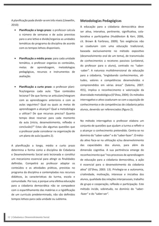 A planificação pode dividir-se em três níveis (Llewellin,
2010):
• Planificação a longo prazo: o professor calcula
o número de semanas e de aulas previstas
para o ano le vo e divide/organiza as unidades
temá cas do programa da disciplina de acordo
com os tempos le vos disponíveis.
• Planificação a médio prazo: para cada unidade
temá ca, o professor organiza os conteúdos,
metas de aprendizagem, metodologias
pedagógicas, recursos e instrumentos de
avaliação.
• Planificação a curto prazo: o professor plani-
fica/organiza cada aula: “Que conteúdos
lecionar? De que forma se ar culam/integram
com as aprendizagens anteriores e com as
aulas seguintes? Qual ou quais as metas de
aprendizagem a alcançar? Qual a metodologia
a u lizar? De que recursos precisa? Quanto
tempo deve reservar para cada momento
da aula (início, desenvolvimento, reflexão e
conclusão)?” Estas são algumas questões que
o professor pode considerar na organização de
um plano de aula (quadro 2).
A planificação a longo, médio e curto prazo
determina a forma como a disciplina de Cidadania
e Desenvolvimento Social será lecionada e cons tui
um mecanismo essencial para a ngir as finalidades
definidas. Compe rá ao professor adaptar os
conteúdos e as a vidades prá cas, previstas no
programa da disciplina e contempladas nos recursos
didá cos, às caracterís cas da turma, escola e
comunidade. Por isso, e porque uma efe va educação
para a cidadania democrá ca não se compadece
com o espar lhamento das matérias e a rigidificação
de um currículo predeterminado, não são definidos
tempos le vos para cada unidade ou subtema.
Metodologias Pedagógicas
A educação para a cidadania democrá ca deve
ser a va, intera va, per nente, significa va, cola-
bora va e par cipa va (Huddleston & Kerr, 2006,
cit. Brown & Fairbrass, 2009). Tais exigências não
se coadunam com uma educação tradicional,
baseada exclusivamente no método exposi vo
(desenvolvimento oral de um tema), de transmissão
de conhecimentos a recetores passivos (unilateral,
do professor para o aluno), centrado no “saber-
-saber”. A natureza mul dimensional da educação
para a cidadania, “englobando conhecimentos, a -
tudes, valores e competências desenvolvidos e
compreendidos em várias áreas” (Salema, 2007:
455), implica o reconhecimento e valorização da
diversidade metodológica (O’Shea, 2004). Os métodos
interroga vo e a vo coadunam-se com a aquisição de
conhecimentos e de competências de cidadania pelos
alunos, devendo ser referenciados (figura 2).
No método interroga vo o professor elabora um
conjunto de questões que ajudam a turma a refle r e
a alcançar o conhecimento pretendido. Centra-se no
domínio do “saber-saber” e do “saber-fazer”. O méto-
do a vo foca-se na u lização e/ou desenvolvimento
das capacidades dos alunos, para além da
dimensão cogni va. A sua per nência emerge do
reconhecimento que “nos processos de aprendizagem
de educação para a cidadania democrá ca, a ação
é essencial para o desenvolvimento da cidadania
a va” (O’Shea, 2003: 13). Privilegia-se a autonomia,
cria vidade, mo vação, interesse e inicia va dos
alunos, qualidade das relações interpessoais, trabalho
de grupo e cooperação, reflexão e par cipação. Este
método incide, sobretudo, no domínio do “saber-
-fazer” e do “saber-ser”.
12 | Cidadania e Desenvolvimento Social
 
