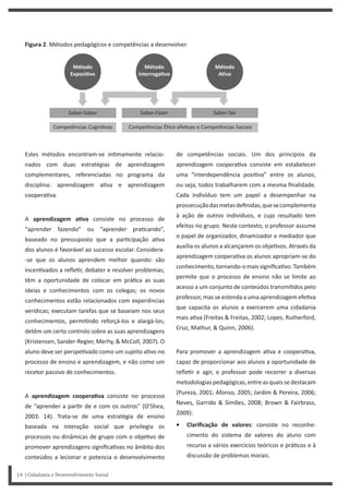 14 | Cidadania e Desenvolvimento Social
de competências sociais. Um dos princípios da
aprendizagem coopera va consiste em estabelecer
uma “interdependência posi va” entre os alunos,
ou seja, todos trabalharem com a mesma finalidade.
Cada indivíduo tem um papel a desempenhar na
prossecuçãodasmetasdefinidas,quesecomplementa
à ação de outros indivíduos, e cujo resultado tem
efeitos no grupo. Neste contexto, o professor assume
o papel de organizador, dinamizador e mediador que
auxilia os alunos a alcançarem os obje vos. Através da
aprendizagem coopera va os alunos apropriam-se do
conhecimento,tornando-omaissignifica vo.Também
permite que o processo de ensino não se limite ao
acesso a um conjunto de conteúdos transmi dos pelo
professor, mas se estenda a uma aprendizagem efe va
que capacita os alunos a exercerem uma cidadania
mais a va (Freitas & Freitas, 2002; Lopes, Rutherford,
Cruz, Mathur, & Quinn, 2006).
Para promover a aprendizagem a va e coopera va,
capaz de proporcionar aos alunos a oportunidade de
refle r e agir, o professor pode recorrer a diversas
metodologiaspedagógicas,entreasquaissedestacam
(Pureza, 2001; Afonso, 2005; Jardim & Pereira, 2006;
Neves, Garrido & Simões, 2008; Brown & Fairbrass,
2009):
• Clarificação de valores: consiste no reconhe-
cimento do sistema de valores do aluno com
recurso a vários exercícios teóricos e prá cos e à
discussão de problemas morais.
Estes métodos encontram-se in mamente relacio-
nados com duas estratégias de aprendizagem
complementares, referenciadas no programa da
disciplina: aprendizagem a va e aprendizagem
coopera va.
A aprendizagem aƟva consiste no processo de
“aprender fazendo” ou “aprender pra cando”,
baseado no pressuposto que a par cipação a va
dos alunos é favorável ao sucesso escolar. Considera-
-se que os alunos aprendem melhor quando: são
incen vados a refle r, debater e resolver problemas;
têm a oportunidade de colocar em prá ca as suas
ideias e conhecimentos com os colegas; os novos
conhecimentos estão relacionados com experiências
verídicas; executam tarefas que se baseiam nos seus
conhecimentos, permi ndo reforçá-los e alargá-los;
detêm um certo controlo sobre as suas aprendizagens
(Kristensen, Sander-Regier, Merhy, & McColl, 2007). O
aluno deve ser perspe vado como um sujeito a vo no
processo de ensino e aprendizagem, e não como um
recetor passivo de conhecimentos.
A aprendizagem cooperaƟva consiste no processo
de “aprender a par r de e com os outros” (O’Shea,
2003: 14). Trata-se de uma estratégia de ensino
baseada na interação social que privilegia os
processos ou dinâmicas de grupo com o obje vo de
promover aprendizagens significa vas no âmbito dos
conteúdos a lecionar e potencia o desenvolvimento
Figura 2. Métodos pedagógicos e competências a desenvolver
 