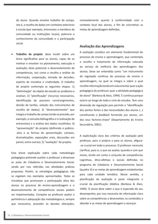 16 | Cidadania e Desenvolvimento Social
nomeadamente quanto à conformidade com o
contexto local dos alunos, a fim de concre zar as
metas de aprendizagem definidas.
Avaliação das Aprendizagens
A avaliação cons tui um elemento fundamental do
processo de ensino e aprendizagem, que contempla
a recolha e tratamento de informação colocada
ao serviço da melhoria das aprendizagens dos
alunos. Deve ser entendida como “um instrumento
de regulação con nua do processo de ensino e
aprendizagem, no qual se integra e sobre o qual
recolheinformaçãotendoemvistaorientarqueraação
pedagógica do professor, quer a a vidade pedagógica
do aluno” (Barbosa & Alaiz, 1994). É con nua porque
ocorre ao longo de todo o ciclo de estudos. Tem uma
dimensão de regulação pois permite a “iden ficação
dos pontos fortes e das necessidades dos alunos (…)
cons tuindo o feedback fornecido aos alunos, um
dos seus factores-chave” (Departamento do Ensino
Secundário, 2001).
A explicitação clara dos critérios de avaliação pelo
professor, para si próprio e para os alunos, afigura-
-se crucial em todo o processo. O professor necessita
clarificar, para si, o que vai avaliar, quando e com que
meios, tendo em conta o conjunto de competências
cogni vas, é co-afe vas e sociais definidas no
programa de Cidadania e Desenvolvimento Social
(quadro 3) e as metas de aprendizagem estabelecidas
para cada unidade temá ca. Nesse sen do, a
planificação da avaliação é parte integrante e
crucial da planificação didá ca (Barbosa & Alaiz,
1994). O aluno deve saber o que é esperado do seu
desempenho; por isso necessita de informação clara
sobre as competências a desenvolver, os conteúdos a
abordar e as metas de aprendizagem a alcançar.
do aluno. Quando envolve trabalho de campo,
isto é, a recolha de dados em contextos exteriores
à escola (por exemplo, entrevistas a membros da
comunidade ou ins tuições locais), potencia o
conhecimento da comunidade e a par cipação
social.
• Trabalho de projeto: deve incidir sobre um
tema significa vo para os alunos, capaz de os
mo var e envolver no planeamento, execução e
avaliação; deve potenciar o desenvolvimento de
competências, tais como a recolha e análise da
informação, cooperação, tomada de decisões,
espírito de inicia va e cria vidade. O trabalho
de projeto contempla as seguintes etapas: 1)
“delimitação” do objeto de estudo ou problema a
analisar; 2) “planificação” (recursos necessários,
iden ficação de possíveis constrangimentos,
divisão de tarefas, seleção dos instrumentos de
recolha de dados); 3) “desenvolvimento” que
integraotrabalhodecampo(ondeseprocede,por
exemplo, à consulta bibliográfica e à realização de
entrevistas) e a análise dos dados recolhidos; 4)
“apresentação” do projeto (definindo o público-
-alvo e as formas de apresentação: cartazes,
drama zações, exposições orais, discussões em
painel, entre outras); 5) “avaliação” do projeto.
Esta breve explicação sobre cada metodologia
pedagógica pretende auxiliar o professor a dinamizar
as aulas de Cidadania e Desenvolvimento Social,
sendo por isso referidas nas a vidades prá cas
propostas. Porém, as estratégias pedagógicas não
se esgotam nos exemplos apresentados. Todas as
inicia vas que promovam a par cipação a va dos
alunos no processo de ensino-aprendizagem e o
desenvolvimento de competências sociais podem
ser implementadas. Compete ao professor avaliar a
per nência e adequação das metodologias e, sempre
que necessário, proceder às devidas alterações,
 