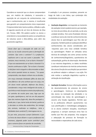 18 | Cidadania e Desenvolvimento Social
A avaliação é um processo complexo, presente ao
longo de todo o ano le vo, que contempla três
modalidades de avaliação:
• Avaliação diagnósƟca: corresponde ao momento
de avaliação inicial e poderá ocorrer, por exemplo,
no início do ano le vo, de um período, ou de uma
unidade temá ca. Tem como finalidade informar
o professor acerca do nível de conhecimentos dos
alunos face às aprendizagens que lhes vão ser
propostas.Tambémpodeserusadaparaiden ficar
conhecimentos dos alunos considerados pré-
-requisitos para uma nova unidade temá ca
ou aprendizagem. Podem ser u lizadas várias
técnicas de avaliação, tais como: provas escritas
de conhecimento/diagnós co, ques onários de
autoavaliação, grelhas de observação. Atendendo
à sua natureza diagnós ca, os dados recolhidos
cons tuem indicadores do nível de conhecimento
dos alunos (função de auscultação) que permitem
ao professor adaptar e adequar a sua ação. Por
este mo vo a avaliação diagnós ca suprime a
atribuição de classificação.
• Avaliação formaƟva: fornece informações acerca
do desenvolvimento do processo de ensino
e aprendizagem. Centra-se no desempenho
dos alunos na realização das a vidades e na
concre zação das metas de aprendizagem e
assume uma função reguladora. Permite que:
1) os professores efetuem ajustamentos nas
suas planificações e metodologias pedagógicas;
2) os alunos analisem situações, reconheçam
progressos e corrijam eventuais erros face às
tarefas que lhes são propostas. Visa assegurar
a adequação do processo de formação às
necessidades e expecta vas de cada aluno.
Considera-se essencial que os alunos compreendam
que, em matéria de cidadania, é necessária a
aquisição de um conjunto de conhecimentos, mas
que o conhecimento, por si mesmo, é insuficiente
para garan r um comportamento cívico responsável.
É imprescindível aliar teoria e prá ca, reflexão e ação.
O seguinte excerto de um livro de Antunes da Silva
(cit. Pureza, 2001: 95) poderá auxiliar os alunos a
entenderem a necessidade de avaliar as competências
de natureza social e é co-afe va, para além das
puramente cogni vas:
Ouvia dizer que a educação de cada um em
casa ou na escola concorria para a formação do
carácter. Que seria o carácter? E a professora
explicava com a sua voz suave e pausada: “Ter
carácter, meus meninos, é ser-se bom e honesto!”
O que era exactamente ser-se bom e honesto? E a
mestra conƟnuava a lição: “Ser-se bom e honesto
é não fazer mal a ninguém e não arrecadar os lápis
dos outros quando temos os nossos…” Eu quase
compreendia, mas depois vinham-me as dúvidas.
Um moço chamado Alcibíades (filho do dono de
uma fábrica e de uma senhora que era suíça, era
um aluno muito aplicado, defensor dos fracos,
considerado o moço mais inteligente da escola, o
queƟnhaosmaislisonjeirosaménsdaprofessora),
no caminho da escola para casa, logo que via
um gato, apedrejava-o, mal via um cão pequeno
(que dos maiores fugia ele), dava-lhe pontapés e,
ainda pior, é que, beiral atrás de beiral, punha-se
a derrubar os ninhos das andorinhas. Ser inimigo
dos animais, maltratar os indefesos… teria o
Alcibíades bom carácter(?), interrogava-me eu.
Eu por mim, procurava cumprir fielmente o que
os livros da classe diziam e o que a professora me
ensinava, julgando poder assim contribuir para
que o universo fosse um paraíso de concórdia.
Antunes da Silva, O Amigo das Tempestades
 