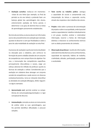 Enquadramento e Orientações Gerais | 19
• Teste escrito ou trabalho práƟco: averigua
a capacidade de escuta e compreensão oral,
interpretação da leitura e expressão escrita,
através das respostas e dos trabalhos dos alunos.
• Projeto: visão sobre o processo de concre zação
doprojetoesobreasuaqualidade,ondeépossível
avaliaracapacidadede:trabalharindividualmente
e em grupo; recolher, analisar e sistema zar
informação; recorrer a fontes de informação
dis ntas e relacionar os conhecimentos teóricos
com os dados provenientes do contexto.
• Observação do professor: recolha de informações
sobredomíniostãodiversoscomoconhecimentos,
capacidade de expressão, hábitos de trabalho,
cria vidade, a tudes, par cipação, pontualidade
e assiduidade.
• Avaliação sumaƟva: realiza-se em momentos-
-chave do ano le vo (por exemplo, no final do
período ou do ano le vo) e pretende fazer um
balanço global das aprendizagens dos alunos,
anteriormente avaliadas de forma parcial, e
determinar o seu grau de domínio face às metas
de aprendizagem previamente estabelecidas.
Noiníciodoanole vo,osalunosdevemserinformados
acerca dos procedimentos de avaliação (por exemplo,
quando irá decorrer e com que finalidades) e sobre o
peso de cada modalidade de avaliação na nota final.
O processo de avaliação é par cularmente desafiador
na educação para a cidadania, pois centra-se na
formação de jovens cidadãos dotados de um conjunto
de competências nem sempre fáceis de obje var. Por
isso, a mensuração das competências específicas,
principalmente é co-afe vas e sociais, exige um
esforço adicional de reflexão do professor quanto às
técnicas de avaliação a u lizar. Considerando que a
avaliação em cidadania deve abranger um conjunto
variado de competências e pode ocorrer em diversos
contextos/momentos, torna-se relevante diversificar
as a vidades de avaliação (Bhargava, 2010). Seguem-
-se alguns exemplos:
• Apresentação oral: permite analisar as compe-
tências de comunicação/argumentação e o rigor
conceptual do discurso.
• Autoavaliação: concede ao aluno um instrumento
de análise sobre as suas aprendizagens, que
lhe permite iden ficar dificuldades e procurar
soluções.
 