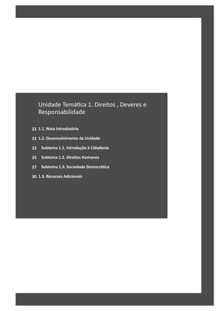 22
22
22
25
27
30
Unidade Temá ca 1. Direitos , Deveres e
Responsabilidade
1.1. Nota Introdutória
1.2. Desenvolvimento da Unidade
Subtema 1.1. Introdução à Cidadania
Subtema 1.2. Direitos Humanos
Subtema 1.3. Sociedade DemocráƟca
1.3. Recursos Adicionais
 