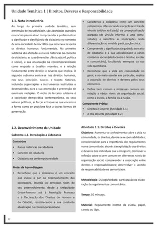 Unidade Temática 1 | Direitos, Deveres e Responsabilidade
22
1.1. Nota Introdutória
Ao longo da primeira unidade temá ca, sem
pretensão de exaus vidade, são abordadas questões
essenciais para o aluno compreender e problema zar
o significado e significância da cidadania no contexto
de uma sociedade democrá ca que observa e respeita
os direitos humanos fundamentais. No primeiro
subtema são afloradas as raízes históricas do conceito
decidadania,assuasdimensõesclássicas(civil,polí ca
e social), a sua atualização na contemporaneidade
como resposta a desafios recentes, e a relação
fundamental entre direitos e deveres que implica. O
segundo subtema centra-se nos direitos humanos,
nos seus princípios básicos e trajeto histórico,
incluindo organizações e instrumentos ins tuídos e
desenvolvidos para a sua promoção e prevenção de
eventuais violações. O mote do terceiro subtema é
a sociedade democrá ca contemporânea, os seus
valores polí cos, as forças e fraquezas que encerra e
a forma como se posiciona face a outras formas de
governação.
1.2. Desenvolvimento da Unidade
Subtema 1.1. Introdução à Cidadania
Conteúdos
• Raízes históricas da cidadania
• Conceito de cidadania
• Cidadania na contemporaneidade
Metas de Aprendizagem
• Reconhece que a cidadania é um conceito
que evolui a par do desenvolvimento das
sociedades. Enuncia as principais fases do
seu desenvolvimento, desde a An guidade
Greco-Romana até à Revolução Francesa
e à Declaração dos Direitos do Homem e
do Cidadão, reconhecendo a sua constante
atualização na contemporaneidade.
• Caracteriza a cidadania como um conceito
polissémico, diferenciando a aceção restrita (de
vínculo jurídico ao Estado) da conceptualização
alargada (de vínculo informal a uma comu-
nidade), e iden fica as implicações desta
diferenciação ao nível da par cipação cívica.
• Compreende o significado alargado do conceito
de cidadania e a sua aplicabilidade a vários
contextos sociais (destacando o familiar, escolar
e comunitário), facultando exemplos da sua
vida quo diana.
• Reconhece que a vida em comunidade no
geral, e no meio escolar em par cular, implica
a assunção de direitos e deveres pelos seus
elementos.
• Define bem comum e interesses comuns em
relação a vários níveis de organização social,
como a escola, a família ou a nação.
Componente PráƟca
• Direitos e Deveres (A vidade 1.1.)
• A Ilha Deserta (A vidade 1.2.)
AƟvidade 1.1. Direitos e Deveres
ObjeƟvos: Aumentar o conhecimento sobre a vida na
comunidade, os direitos, deveres e responsabilidades;
consciencializar para a importância dos regulamentos
numacomunidade,atravésdaexplicitaçãodosdireitos
e deveres dos indivíduos que a integram; promover a
reflexão sobre o bem comum em diferentes níveis de
organização social; compreender a associação entre
direitos e responsabilidades; desenvolver o sen do
de responsabilidade na comunidade.
Metodologia: Diálogo/debate; par cipação na elabo-
ração de regulamentos comunitários.
Tempo: 50 minutos.
Material: Regulamento interno da escola, papel,
caneta ou lápis.
 
