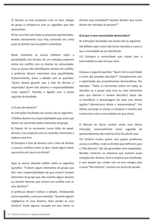direitos seja inaceitável? Existem direitos que nunca
devem ser re rados às pessoas?”
4) O que é uma comunidade democráƟca?
As instruções facultadas aos alunos são as seguintes:
10) Reflete sobre como vão tomar decisões e como é
que a autoridade vai ser distribuída.
11) Compara a comunidade que criaste com a
comunidade ou país em que vives.
Coloque a seguinte questão: “Quem tem a autoridade
e como são tomadas decisões?”. Complemente com
a explicitação dos procedimentos democrá cos. Por
exemplo: “Todos os elementos votam em todas as
decisões ou o grupo vota num ou mais elementos
para que liderem e tomem decisões? Quais são
os bene cios e desvantagens de cada uma destas
opções? (democracia direta e representa va)”. Por
úl mo, encoraje os alunos a comparar o cenário que
construíram com a comunidade em que vivem.
O Manual do Aluno contém ainda uma úl ma
instrução, essencialmente como sugestão de
aprofundamento das matérias fora da sala de aula:
12) Existem muitos países com graves problemas
sociais e conflitos, onde os direitos que definiram para
a “Ilha Deserta” não são garan dos nem respeitados.
Recolhe materiais na imprensa que ilustrem essas
violações dos direitos. Com o material que recolheste,
e com aquele que criaste com os teus colegas para
a vossa “Ilha Deserta”, constrói um jornal de parede.
5) Discute as tuas propostas com os teus colegas
de grupo e compara-as com as sugestões que eles
apresentam.
6) Faz uma lista com todas as propostas apresentadas.
Analisa atentamente essa lista, tomando em conta
quais os direitos que se podem contradizer.
Neste momento os alunos refletem sobre a
possibilidade dos direitos de um indivíduo poderem
entrar em conflito com os direitos da comunidade.
Caso os alunos não iden fiquem direitos em conflito,
o professor deverá mencionar essa possibilidade.
Posteriormente, lance o debate com as questões:
“Quem deverá garan r que a lista de direitos é
respeitada? Quem tem deveres e responsabilidades
neste aspeto?”, fazendo a ligação com o ponto
seguinte da a vidade.
c) O que são deveres?
As instruções facultadas aos alunos são as seguintes:
7) Refere deveres ou responsabilidades que achas que
devem ser assumidos pelos elementos do grupo.
8) Depois de os escreveres numa folha de papel,
discute a tua proposta com os restantes elementos e
elabora uma lista.
9) Compara a lista de deveres com a lista de direitos
e procura conflitos entre os dois. Existe algum dever
que ponha em causa um direito?
Aqui os alunos deverão refle r sobre as seguintes
questões: “Existem alguns elementos do grupo que
têm mais responsabilidades do que outros? Existem
elementos do grupo que não aceitam alguns deveres
ou existem deveres que entram em conflito com os
seus direitos?”
O professor deverá mo var o debate, introduzindo
outras questões, como por exemplo: “Quando alguém
negligencia os seus deveres, deve perder os seus
direitos? Existe alguma situação em que re rar os
24 | Direitos, Deveres e Responsabilidade
 