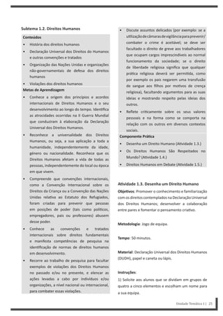 • Discute assuntos delicados (por exemplo: se a
u lizaçãodecâmarasdevigilânciaparaprevenir/
combater o crime é aceitável; se deve ser
facultado o direito de greve aos trabalhadores
que ocupam cargos imprescindíveis ao normal
funcionamento da sociedade; se o direito
de liberdade religiosa significa que qualquer
prá ca religiosa deverá ser permi da, como
por exemplo os pais negarem uma transfusão
de sangue aos filhos por mo vos de crença
religiosa), facultando argumentos para as suas
ideias e mostrando respeito pelas ideias dos
outros.
• Reflete cri camente sobre os seus valores
pessoais e na forma como se comporta na
relação com os outros em diversos contextos
sociais.
Componente PráƟca
• Desenha um Direito Humano (A vidade 1.3.)
• Os Direitos Humanos São Respeitados no
Mundo? (A vidade 1.4.)
• Direitos Humanos em Debate (A vidade 1.5.)
AƟvidade 1.3. Desenha um Direito Humano
ObjeƟvos: Promover o conhecimento e familiarização
com os direitos contemplados na Declaração Universal
dos Direitos Humanos; desenvolver a colaboração
entre pares e fomentar o pensamento cria vo.
Metodologia: Jogo de equipa.
Tempo: 50 minutos.
Material: Declaração Universal dos Direitos Humanos
(DUDH), papel e caneta ou lápis.
Instruções:
1) Solicite aos alunos que se dividam em grupos de
quatro a cinco elementos e escolham um nome para
a sua equipa.
Subtema 1.2. Direitos Humanos
Conteúdos
• História dos direitos humanos
• Declaração Universal dos Direitos do Humanos
e outras convenções e tratados
• Organização das Nações Unidas e organizações
não-governamentais de defesa dos direitos
humanos
• Violações dos direitos humanos
Metas de Aprendizagem
• Conhece a origem dos princípios e acordos
internacionais de Direitos Humanos e o seu
desenvolvimento ao longo do tempo. Iden fica
as atrocidades ocorridas na II Guerra Mundial
que conduziram à elaboração da Declaração
Universal dos Direitos Humanos.
• Reconhece a universalidade dos Direitos
Humanos, ou seja, a sua aplicação a toda a
humanidade, independentemente da idade,
género ou nacionalidade. Reconhece que os
Direitos Humanos afetam a vida de todas as
pessoas, independentemente do local ou época
em que vivem.
• Compreende que convenções internacionais,
como a Convenção Internacional sobre os
Direitos da Criança ou a Convenção das Nações
Unidas rela va ao Estatuto dos Refugiados,
foram criadas para prevenir que pessoas
em posições de poder (tais como polí cos,
empregadores, pais ou professores) abusem
desse poder.
• Conhece as convenções e tratados
internacionais sobre direitos fundamentais
e manifesta competências de pesquisa na
iden ficação de normas de direitos humanos
em desenvolvimento.
• Recorre ao trabalho de pesquisa para facultar
exemplos de violações dos Direitos Humanos
no passado e/ou no presente, e elencar as
ações levadas a cabo por indivíduos e/ou
organizações, a nível nacional ou internacional,
para combater essas violações.
Unidade Temática 1 | 25
 
