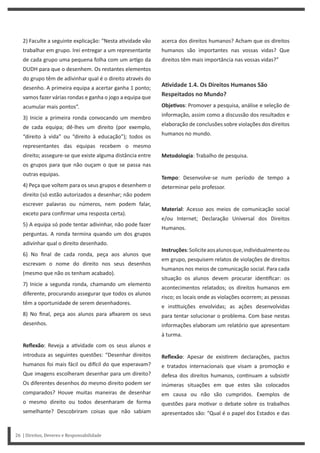 acerca dos direitos humanos? Acham que os direitos
humanos são importantes nas vossas vidas? Que
direitos têm mais importância nas vossas vidas?”
AƟvidade 1.4. Os Direitos Humanos São
Respeitados no Mundo?
ObjeƟvos: Promover a pesquisa, análise e seleção de
informação, assim como a discussão dos resultados e
elaboração de conclusões sobre violações dos direitos
humanos no mundo.
Metodologia: Trabalho de pesquisa.
Tempo: Desenvolve-se num período de tempo a
determinar pelo professor.
Material: Acesso aos meios de comunicação social
e/ou Internet; Declaração Universal dos Direitos
Humanos.
Instruções:Soliciteaosalunosque,individualmenteou
em grupo, pesquisem relatos de violações de direitos
humanos nos meios de comunicação social. Para cada
situação os alunos devem procurar iden ficar: os
acontecimentos relatados; os direitos humanos em
risco; os locais onde as violações ocorrem; as pessoas
e ins tuições envolvidas; as ações desenvolvidas
para tentar solucionar o problema. Com base nestas
informações elaboram um relatório que apresentam
à turma.
Reflexão: Apesar de exis rem declarações, pactos
e tratados internacionais que visam a promoção e
defesa dos direitos humanos, con nuam a subsis r
inúmeras situações em que estes são colocados
em causa ou não são cumpridos. Exemplos de
questões para mo var o debate sobre os trabalhos
apresentados são: “Qual é o papel dos Estados e das
2) Faculte a seguinte explicação: “Nesta a vidade vão
trabalhar em grupo. Irei entregar a um representante
de cada grupo uma pequena folha com um ar go da
DUDH para que o desenhem. Os restantes elementos
do grupo têm de adivinhar qual é o direito através do
desenho. A primeira equipa a acertar ganha 1 ponto;
vamos fazer várias rondas e ganha o jogo a equipa que
acumular mais pontos”.
3) Inicie a primeira ronda convocando um membro
de cada equipa; dê-lhes um direito (por exemplo,
“direito à vida” ou “direito à educação”); todos os
representantes das equipas recebem o mesmo
direito; assegure-se que existe alguma distância entre
os grupos para que não ouçam o que se passa nas
outras equipas.
4) Peça que voltem para os seus grupos e desenhem o
direito (só estão autorizados a desenhar; não podem
escrever palavras ou números, nem podem falar,
exceto para confirmar uma resposta certa).
5) A equipa só pode tentar adivinhar, não pode fazer
perguntas. A ronda termina quando um dos grupos
adivinhar qual o direito desenhado.
6) No final de cada ronda, peça aos alunos que
escrevam o nome do direito nos seus desenhos
(mesmo que não os tenham acabado).
7) Inicie a segunda ronda, chamando um elemento
diferente, procurando assegurar que todos os alunos
têm a oportunidade de serem desenhadores.
8) No final, peça aos alunos para afixarem os seus
desenhos.
Reflexão: Reveja a a vidade com os seus alunos e
introduza as seguintes questões: “Desenhar direitos
humanos foi mais fácil ou di cil do que esperavam?
Que imagens escolheram desenhar para um direito?
Os diferentes desenhos do mesmo direito podem ser
comparados? Houve muitas maneiras de desenhar
o mesmo direito ou todos desenharam de forma
semelhante? Descobriram coisas que não sabiam
26 | Direitos, Deveres e Responsabilidade
 