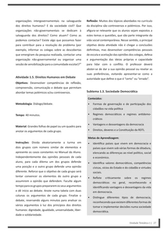 Reflexão: Muitos dos tópicos abordados no currículo
da disciplina são controversos e polémicos. Por isso,
afigura-se relevante que os alunos sejam expostos a
estes temas e questões, que são parte integrante da
vida social contemporânea. Nesse sen do, o principal
obje vo desta a vidade não é chegar a conclusões
defini vas, mas desenvolver competências pessoais
de escuta e aceitação das opiniões dos colegas, defesa
e argumentação das ideias próprias e capacidade
para lidar com o conflito. O professor deverá
abster-se de dar a sua opinião pessoal ou revelar as
suas preferências, evitando apresentar-se como a
autoridade que define o que é “certo” ou “errado”.
Subtema 1.3. Sociedade DemocráƟca
Conteúdos:
• Formas de governação e de par cipação dos
cidadãos na vida polí ca
• Regimes democrá cos e regimes an demo-
crá cos
• Vantagens e desvantagens da democracia
• Direitos, deveres e a Cons tuição da RDTL
Metas de Aprendizagem:
• Iden fica países que vivem em democracia e
países que vivem sob várias formas de ditadura,
elencando as diferenças ao nível polí co, social
e económico.
• Iden fica valores democrá cos, competências
cívicas, vícios do Estado e do cidadão e virtudes
sociais.
• Reflete cri camente sobre os regimes
democrá cos no geral, reconhecendo e
iden ficando vantagens e desvantagens da vida
em democracia.
• Dis ngue diferentes pos de democracia,
reconhecendoqueexistemdiferentesformasde
tomar e implementar decisões numa sociedade
democrá ca.
organizações intergovernamentais na salvaguarda
dos direitos humanos? E da sociedade civil? Que
organizações não-governamentais se dedicam à
salvaguarda dos direitos? Como atuam? Como as
podemos contactar? Existe algo que possamos fazer
para contribuir para a resolução do problema (por
exemplo, informar os colegas sobre as descobertas
que emergiram da pesquisa realizada, contactar uma
organização não-governamental ou organizar uma
sessão de sensibilização para a comunidade escolar)?”
AƟvidade 1.5. Direitos Humanos em Debate
ObjeƟvos: Desenvolver competências de reflexão,
compreensão, comunicação e debate que permitam
abordar temas polémicos e/ou controversos.
Metodologia: Diálogo/debate.
Tempo: 40 minutos.
Material: Grandes folhas de papel ou um quadro para
anotar os argumentos de cada grupo.
Instruções: Divida aleatoriamente a turma em
dois grupos com número similar de elementos e
apresente os casos constantes no Manual do Aluno.
Independentemente das opiniões pessoais de cada
aluno, para cada dilema um dos grupos defende
uma posição e o outro grupo defende uma opinião
diferente. Reforce que o obje vo de cada grupo será
tentar convencer os elementos do outro grupo a
assumirem a opinião que defendem. Faculte algum
tempo para os grupos prepararem os seus argumentos
e dê início ao debate. Anote numa tabela com duas
colunas os argumentos de cada grupo. Finalize o
debate, reservando alguns minutos para analisar os
vários argumentos à luz dos princípios dos direitos
humanos: dignidade, igualdade, universalidade, liber-
dade e solidariedade.
Unidade Temática 1 | 27
 