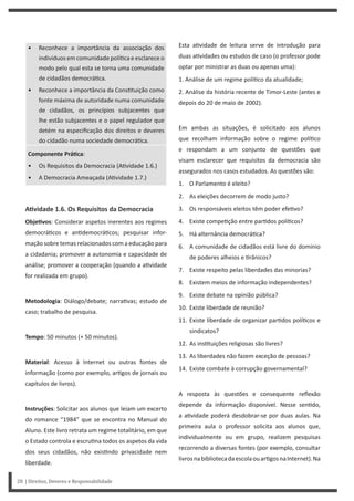 Esta a vidade de leitura serve de introdução para
duas a vidades ou estudos de caso (o professor pode
optar por ministrar as duas ou apenas uma):
1. Análise de um regime polí co da atualidade;
2. Análise da história recente de Timor-Leste (antes e
depois do 20 de maio de 2002).
Em ambas as situações, é solicitado aos alunos
que recolham informação sobre o regime polí co
e respondam a um conjunto de questões que
visam esclarecer que requisitos da democracia são
assegurados nos casos estudados. As questões são:
1. O Parlamento é eleito?
2. As eleições decorrem de modo justo?
3. Os responsáveis eleitos têm poder efe vo?
4. Existe compe ção entre par dos polí cos?
5. Há alternância democrá ca?
6. A comunidade de cidadãos está livre do domínio
de poderes alheios e rânicos?
7. Existe respeito pelas liberdades das minorias?
8. Existem meios de informação independentes?
9. Existe debate na opinião pública?
10. Existe liberdade de reunião?
11. Existe liberdade de organizar par dos polí cos e
sindicatos?
12. As ins tuições religiosas são livres?
13. As liberdades não fazem exceção de pessoas?
14. Existe combate à corrupção governamental?
A resposta às questões e consequente reflexão
depende da informação disponível. Nesse sen do,
a a vidade poderá desdobrar-se por duas aulas. Na
primeira aula o professor solicita aos alunos que,
individualmente ou em grupo, realizem pesquisas
recorrendo a diversas fontes (por exemplo, consultar
livrosnabibliotecadaescolaouar gosnaInternet).Na
• Reconhece a importância da associação dos
indivíduos em comunidade polí ca e esclarece o
modo pelo qual esta se torna uma comunidade
de cidadãos democrá ca.
• Reconhece a importância da Cons tuição como
fonte máxima de autoridade numa comunidade
de cidadãos, os princípios subjacentes que
lhe estão subjacentes e o papel regulador que
detém na especificação dos direitos e deveres
do cidadão numa sociedade democrá ca.
Componente PráƟca:
• Os Requisitos da Democracia (A vidade 1.6.)
• A Democracia Ameaçada (A vidade 1.7.)
AƟvidade 1.6. Os Requisitos da Democracia
ObjeƟvos: Considerar aspetos inerentes aos regimes
democrá cos e an democrá cos; pesquisar infor-
mação sobre temas relacionados com a educação para
a cidadania; promover a autonomia e capacidade de
análise; promover a cooperação (quando a a vidade
for realizada em grupo).
Metodologia: Diálogo/debate; narra vas; estudo de
caso; trabalho de pesquisa.
Tempo: 50 minutos (+ 50 minutos).
Material: Acesso à Internet ou outras fontes de
informação (como por exemplo, ar gos de jornais ou
capítulos de livros).
Instruções: Solicitar aos alunos que leiam um excerto
do romance “1984” que se encontra no Manual do
Aluno. Este livro retrata um regime totalitário, em que
o Estado controla e escru na todos os aspetos da vida
dos seus cidadãos, não exis ndo privacidade nem
liberdade.
28 | Direitos, Deveres e Responsabilidade
 