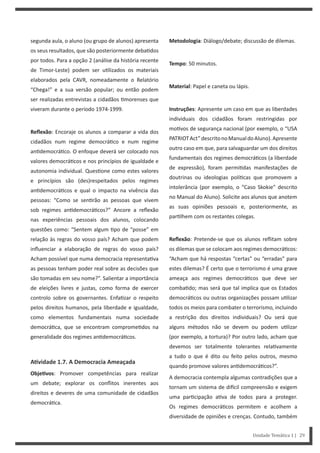 Metodologia: Diálogo/debate; discussão de dilemas.
Tempo: 50 minutos.
Material: Papel e caneta ou lápis.
Instruções: Apresente um caso em que as liberdades
individuais dos cidadãos foram restringidas por
mo vos de segurança nacional (por exemplo, o “USA
PATRIOTAct”descritonoManualdoAluno).Apresente
outro caso em que, para salvaguardar um dos direitos
fundamentais dos regimes democrá cos (a liberdade
de expressão), foram permi das manifestações de
doutrinas ou ideologias polí cas que promovem a
intolerância (por exemplo, o “Caso Skokie” descrito
no Manual do Aluno). Solicite aos alunos que anotem
as suas opiniões pessoais e, posteriormente, as
par lhem com os restantes colegas.
Reflexão: Pretende-se que os alunos reflitam sobre
os dilemas que se colocam aos regimes democrá cos:
“Acham que há respostas “certas” ou “erradas” para
estes dilemas? É certo que o terrorismo é uma grave
ameaça aos regimes democrá cos que deve ser
comba do; mas será que tal implica que os Estados
democrá cos ou outras organizações possam u lizar
todos os meios para combater o terrorismo, incluindo
a restrição dos direitos individuais? Ou será que
alguns métodos não se devem ou podem u lizar
(por exemplo, a tortura)? Por outro lado, acham que
devemos ser totalmente tolerantes rela vamente
a tudo o que é dito ou feito pelos outros, mesmo
quando promove valores an democrá cos?”.
A democracia contempla algumas contradições que a
tornam um sistema de di cil compreensão e exigem
uma par cipação a va de todos para a proteger.
Os regimes democrá cos permitem e acolhem a
diversidade de opiniões e crenças. Contudo, também
segunda aula, o aluno (ou grupo de alunos) apresenta
os seus resultados, que são posteriormente deba dos
por todos. Para a opção 2 (análise da história recente
de Timor-Leste) podem ser u lizados os materiais
elaborados pela CAVR, nomeadamente o Relatório
“Chega!” e a sua versão popular; ou então podem
ser realizadas entrevistas a cidadãos morenses que
viveram durante o período 1974-1999.
Reflexão: Encoraje os alunos a comparar a vida dos
cidadãos num regime democrá co e num regime
an democrá co. O enfoque deverá ser colocado nos
valores democrá cos e nos princípios de igualdade e
autonomia individual. Ques one como estes valores
e princípios são (des)respeitados pelos regimes
an democrá cos e qual o impacto na vivência das
pessoas: “Como se sen rão as pessoas que vivem
sob regimes an democrá cos?” Ancore a reflexão
nas experiências pessoais dos alunos, colocando
questões como: “Sentem algum po de “posse” em
relação às regras do vosso país? Acham que podem
influenciar a elaboração de regras do vosso país?
Acham possível que numa democracia representa va
as pessoas tenham poder real sobre as decisões que
são tomadas em seu nome?”. Salientar a importância
de eleições livres e justas, como forma de exercer
controlo sobre os governantes. Enfa zar o respeito
pelos direitos humanos, pela liberdade e igualdade,
como elementos fundamentais numa sociedade
democrá ca, que se encontram comprome dos na
generalidade dos regimes an democrá cos.
AƟvidade 1.7. A Democracia Ameaçada
ObjeƟvos: Promover competências para realizar
um debate; explorar os conflitos inerentes aos
direitos e deveres de uma comunidade de cidadãos
democrá ca.
Unidade Temática 1 | 29
 