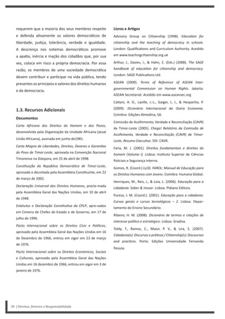 Livros e ArƟgos
Advisory Group on Ci zenship (1998). EducaƟon for
ciƟzenship and the teaching of democracy in schools.
London: Qualifica ons and Curriculum Authority. Acedido
em www.teachingci zenship.org.uk
Arthur, J., Davies, I., & Hahn, C. (Eds.) (2008). The SAGE
handbook of educaƟon for ciƟzenship and democracy.
London: SAGE Publica ons Ltd.
ASEAN (2009). Terms of Reference of ASEAN Inter-
governmental Commission on Human Rights. Jakarta:
ASEAN Secretariat. Acedido em www.aseansec.org
Ca ani, A. D., Laville, J.-L., Gaiger, L. I., & Hespanha, P.
(2009). Dicionário Internacional da Outra Economia.
Coimbra: Edições Almedina, SA.
Comissão de Acolhimento, Verdade e Reconciliação (CAVR)
de Timor-Leste (2005). Chega! Relatório da Comissão de
Acolhimento, Verdade e Reconciliação (CAVR) de Timor-
Leste, Resumo ExecuƟvo. Díli: CAVR.
Faria, M. J. (2001). Direitos fundamentais e direitos do
homem (Volume I). Lisboa: Ins tuto Superior de Ciências
Policiais e Segurança Interna.
Gomes, R. (Coord.) (s/d). FAROL: Manual de Educação para
os Direitos Humanos com Jovens. Coimbra: Humana Global.
Henriques, M., Reis, J., & Loia, L. (2006). Educação para a
cidadania: Saber & inovar. Lisboa: Plátano Editora.
Pureza, J. M. (Coord.). (2001). Educação para a cidadania:
Cursos gerais e cursos tecnológicos – 2. Lisboa: Depar-
tamento do Ensino Secundário.
Ribeiro, H. M. (2008). Dicionário de termos e citações de
interesse políƟco e estratégico. Lisboa: Gradiva.
Toldy, T., Ramos, C., Maior, P. V., & Lira, S. (2007).
Cidadania(s): Discursos e práƟcas / CiƟzenship(s): Discourses
and pracƟces. Porto: Edições Universidade Fernando
Pessoa.
requerem que a maioria dos seus membros respeite
e defenda a vamente os valores democrá cos de
liberdade, jus ça, tolerância, verdade e igualdade.
A descrença nos sistemas democrá cos promove
a apa a, inércia e inação dos cidadãos que, por sua
vez, coloca em risco a própria democracia. Por essa
razão, os membros de uma sociedade democrá ca
devem contribuir e par cipar na vida pública, tendo
presentes os princípios e valores dos direitos humanos
e da democracia.
1.3. Recursos Adicionais
Documentos
Carta Africana dos Direitos do Homem e dos Povos,
desenvolvida pela Organização da Unidade Africana (atual
União Africana), assinada em junho de1981.
Carta Magna de Liberdades, Direitos, Deveres e GaranƟas
do Povo de Timor-Leste, aprovada na Convenção Nacional
Timorense na Diáspora, em 25 de abril de 1998.
ConsƟtuição da República DemocráƟca de Timor-Leste,
aprovada e decretada pela Assembleia Cons tuinte, em 22
de março de 2002.
Declaração Universal dos Direitos Humanos, procla-mada
pela Assembleia Geral das Nações Unidas, em 10 de abril
de 1948.
Estatutos e Declaração ConsƟtuƟva da CPLP, apro-vados
em Cimeira de Chefes de Estado e de Governo, em 17 de
julho de 1996.
Pacto Internacional sobre os Direitos Civis e PolíƟcos,
aprovado pela Assembleia Geral das Nações Unidas em 16
de Dezembro de 1966, entrou em vigor em 23 de março
de 1976.
Pacto Internacional sobre os Direitos Económicos, Sociais
e Culturais, aprovado pela Assembleia Geral das Nações
Unidas em 16 dezembro de 1966, entrou em vigor em 3 de
janeiro de 1976.
30 | Direitos, Deveres e Responsabilidade
 