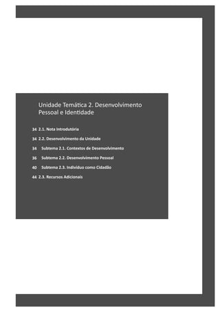34
34
34
36
40
44
Unidade Temá ca 2. Desenvolvimento
Pessoal e Iden dade
2.1. Nota Introdutória
2.2. Desenvolvimento da Unidade
Subtema 2.1. Contextos de Desenvolvimento
Subtema 2.2. Desenvolvimento Pessoal
Subtema 2.3. Indivíduo como Cidadão
2.3. Recursos Adicionais
 