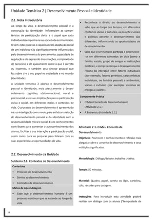 Unidade Temática 2 | Desenvolvimento Pessoal e Identidade
34
2.1. Nota Introdutória
Ao longo da vida, o desenvolvimento pessoal e a
construção da iden dade influenciam as compe-
tências de par cipação cívica e o papel que cada
indivíduodesempenhanasuasociedadeecomunidade.
Obem-estar,sucessoecapacidadedeadaptaçãosocial
de um indivíduo são significa vamente influenciadas
pelo desenvolvimento do pensamento, capacidade de
regulação e de expressão das emoções, complexidade
do raciocínio e do ajuizamento sobre o que é correto
ou incorreto, e também pela síntese pessoal que
faz sobre si e o seu papel na sociedade e no mundo
(iden dade).
A unidade temá ca 2 aborda o desenvolvimento
pessoal e iden dade, mais precisamente o desen-
volvimento cogni vo, sócio-emocional, moral e
psicossocial, e as suas implicações para a par cipação
cívica e social, em diferentes meios e contextos de
vida. O processo de desenvolvimento é apresentado
nasuainterligaçãocomomeio,paraenfa zararelação
do desenvolvimento pessoal e da iden dade com a
responsabilidade moral e social. Estes conhecimentos
contribuem para aumentar o autoconhecimento dos
alunos, facilitar a sua interação e par cipação social,
assim como para os preparar para lidarem com as
suas experiências e oportunidades de vida.
2.2. Desenvolvimento da Unidade
Subtema 2.1. Contextos de Desenvolvimento
Conteúdos
• Processo de desenvolvimento
• Direito ao desenvolvimento
• Contextos de desenvolvimento
Metas de Aprendizagem
• Sabe que o desenvolvimento humano é um
processo con nuo que se estende ao longo da
vida.
• Reconhece o direito ao desenvolvimento e
sabe que ao longo dos tempos, em diferentes
contextos sociais e culturais, as posições sociais
e polí cas perante o desenvolvimento são
diferentes, influenciando as oportunidades de
desenvolvimento.
• Sabe que o ser humano par cipa e desenvolve-
-se em diferentes contextos de vida (como a
família, escola, grupo de amigos e ins tuições
polí cas),ecompreendequeodesenvolvimento
resulta da interação entre fatores individuais
(por exemplo, fatores gené cos, caracterís cas
individuais, ou história pessoal) e ambientais,
sociais e culturais (por exemplo, sistemas de
crenças e valores).
Componente PráƟca
• O Meu Conceito de Desenvolvimento
(A vidade 2.1.)
• A Entrevista (A vidade 2.2.)
AƟvidade 2.1. O Meu Conceito de
Desenvolvimento
ObjeƟvos: Promover o conhecimento e reflexão mais
alargada sobre o conceito de desenvolvimento e seus
múl plos significados.
Metodologia: Diálogo/debate; trabalho cria vo.
Tempo: 50 minutos.
Material: Quadro, papel, caneta ou lápis, cartolina,
cola, recortes para colagem.
Instruções: Para introduzir esta a vidade poderá
realizar um diálogo com os alunos (“tempestade de
 