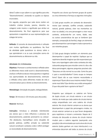 Unidade Temática 2 | 35
ideias”) sobre o que sabem e o que significa para eles
“desenvolvimento”, anotando no quadro os tópicos
enunciados.
Em seguida, proponha que cada aluno realize um
trabalho cria vo (ensaio, poema, desenho ou
colagem) onde mostre o significado que atribui ao
desenvolvimento. No final organize-os para que
apresentem e exponham as suas representações aos
colegas de turma.
Reflexão: O conceito de desenvolvimento é u lizado
com muitos significados no quo diano. No final
da a vidade pode ques onar os alunos sobre o
que aprenderam e se as suas conceções acerca do
desenvolvimento se alteraram ou não.
AƟvidade 2.2. A Entrevista
ObjeƟvos: Promover o conhecimento e reflexão sobre
os diferentes meios onde ocorre o desenvolvimento;
analisar a influência desses meios (posi va e nega va)
nas oportunidades de desenvolvimento; es mular
a reflexão crí ca sobre diferentes modos de vida e
consciencializar para o direito ao desenvolvimento.
Metodologia: Simulação de papéis; diálogo/debate.
Tempo: 30 minutos (+ 20 minutos para discussão).
Material: Nenhum.
Instruções: Introduza a a vidade relembrando
aos alunos que o meio influencia o processo de
desenvolvimento, podendo promovê-lo ou colocar-
-lhe obstáculos. Exemplifique como situações de
grande pobreza, conflito armado ou catástrofe
natural cons tuem contextos onde é di cil proteger
as necessidades de desenvolvimento.
Proponha aos alunos que formem grupos de quatro
ou cinco elementos e forneça as seguintes instruções:
1) Cada grupo escolhe um contexto de desenvolvi-
mento (por exemplo, conflito armado, catástrofe
natural, grande pobreza, viver nas montanhas ou
viver na cidade); cria uma personagem a viver nesse
contexto, atribuindo-lhe um nome, idade, sexo
ou outras caracterís cas de que se lembrem (por
exemplo, composição da família); elege um elemento
paradesempenharapersonagemcriadaeapresenta-a
aos restantes grupos.
2) Cada grupo designa também um elemento para
desempenhar o papel de repórter. Explique que os
repórteres deverão imaginar que são responsáveis por
fazer uma reportagem sobre estes contextos de vida,
colocando perguntas para elucidar como é o dia a dia
dessa personagem; algumas perguntas possíveis são:
“Descreva um dia normal na sua vida. Como faz para
ir para a escola/trabalhar? Como ocupa os tempos
livres? Quais são as suas maiores necessidades e
esperanças?Quaissãoosseusmaioresmedos?Deque
sente mais falta? Que direitos seus estão ameaçados?
O que não pode fazer e gostaria de fazer?”
Proponha que coloquem as cadeiras em forma
de duplo círculo: um círculo exterior e um círculo
interior, de modo que cada cadeira do círculo interior
esteja emparelhada com uma cadeira do círculo
exterior. No círculo interior sentam-se os alunos que
desempenham o papel das personagens criadas; no
círculo exterior sentam-se os que foram designados
para repórteres e iniciam a entrevista. Depois de 3
minutos de discussão os alunos do círculo interior
mudam para a cadeira seguinte (avançando uma
posição)esãoentrevistadosporoutroalunodocírculo
exterior (todos ganham um novo interlocutor) e as
entrevistas decorrem até todos os alunos do círculo
 