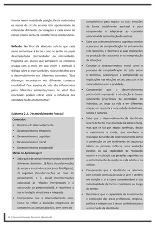 competências para regular as suas emoções
de forma socialmente aceitável e para
compreender e adaptar-se ao conteúdo
emocional da comunicação dos outros.
• Sabe que o desenvolvimento cogni vo envolve
o processo de complexificação do pensamento
e do raciocínio, e reconhece as suas implicações
na produção de raciocínios e na interpretação
de situações.
• Concebe o desenvolvimento moral como o
processo de complexificação do juízo sobre
o bem/mal, justo/injusto e compreende as
implicações nas relações sociais, pessoais e de
cada indivíduo com a realidade.
• Compreende que o desenvolvimento
psicossocial representa a adaptação e desen-
volvimento progressivo da iden dade do
indivíduo, ao longo da vida e em diferentes
etapas, em resposta a necessidades individuais,
sociais e culturais.
• Sabe que o desenvolvimento da iden dade
ocorre de forma mais marcada na adolescência,
mas que se faz por etapas con nuas, desde
o nascimento à morte, que envolvem a
realização de tarefas de desenvolvimento como
a construção de um sen mento de segurança
básica na primeira infância, uma avaliação
posi va da sua capacidade de realização
escolar e o cuidado das gerações seguintes ou
o enfrentamento da morte na vida adulta e na
velhice.
• Compreende que a iden dade se relaciona
com o modo como as pessoas se vêm e sentem
em relação a si e como compreendem a sua
individualidade de forma consistente ao longo
do tempo.
• Reconhece que a capacidade de inves mento
e exploração das áreas profissional, religiosa,
polí ca e interpessoal / sexual contribuem para
a construção da iden dade.
interior terem mudado de posição. Deste modo todos
os alunos do círculo exterior têm oportunidade de
entrevistar diferentes personagens e cada aluno do
círculointeriorcontactacomdiferentesinterlocutores.
Reflexão: No final da a vidade solicite que cada
aluno comunique à turma como se sen u no papel
desempenhado (entrevistador ou entrevistado).
Proponha aos alunos que comparem os contextos
criados com o meio em que vivem e es mule o
diálogo sobre as oportunidades, riscos e desafios para
o desenvolvimento nos diferentes contextos: “Que
diferenças encontraram nos diferentes contextos
escolhidos? Que aspetos da vida são influenciados
pelos diferentes ambientes/meios de vida? Que
conclusões podem re rar sobre a influência dos
contextos no desenvolvimento?”
Subtema 2.2. Desenvolvimento Pessoal
Conteúdos
• Domínios do desenvolvimento
• Desenvolvimento emocional
• Desenvolvimento cogni vo
• Desenvolvimento moral
• Desenvolvimento psicossocial
Metas de Aprendizagem
• Sabequeodesenvolvimentohumanoocorreem
diferentes domínios: 1) sico (transformações
do corpo e associadas a processos fisiológicos),
2) cogni vo (transformações ao nível do
pensamento) e 3) social (transformações
associadas às relações interpessoais e à
construção da personalidade), e reconhece a
sua ar culação simultânea e integrada.
• Compreende que o desenvolvimento emo-
cional se refere à aquisição progressiva de
competências comunicacionais, bem como de
36 | Desenvolvimento Pessoal e Identidade
 