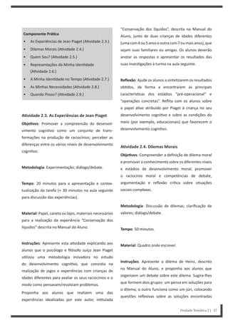 “Conservação dos líquidos”, descrita no Manual do
Aluno, junto de duas crianças de idades diferentes
(umacom4ou5anoseoutracom7oumaisanos),que
sejam suas familiares ou amigas. Os alunos deverão
anotar as respostas e apresentar os resultados das
suas inves gações à turma na aula seguinte.
Reflexão: Ajude os alunos a sinte zarem os resultados
ob dos, de forma a encontrarem as principais
caracterís cas dos estádios “pré-operacional” e
“operações concretas”. Reflita com os alunos sobre
o papel a vo atribuído por Piaget à criança no seu
desenvolvimento cogni vo e sobre as condições do
meio (por exemplo, educacionais) que favorecem o
desenvolvimento cogni vo.
AƟvidade 2.4. Dilemas Morais
ObjeƟvos: Compreender a definição de dilema moral
e promover o conhecimento sobre os diferentes níveis
e estádios de desenvolvimento moral; promover
o raciocínio moral e competências de debate,
argumentação e reflexão crí ca sobre situações
sociais complexas.
Metodologia: Discussão de dilemas; clarificação de
valores; diálogo/debate.
Tempo: 50 minutos.
Material: Quadro onde escrever.
Instruções: Apresente o dilema de Heinz, descrito
no Manual do Aluno, e proponha aos alunos que
organizem um debate sobre este dilema. Sugira-lhes
que formem dois grupos: um pensa em soluções para
o dilema; o outro funciona como um júri, colocando
questões reflexivas sobre as soluções encontradas
Componente PráƟca
• As Experiências de Jean Piaget (A vidade 2.3.)
• Dilemas Morais (A vidade 2.4.)
• Quem Sou? (A vidade 2.5.)
• Representações da Minha Iden dade
(A vidade 2.6.)
• A Minha Iden dade no Tempo (A vidade 2.7.)
• As Minhas Necessidades (A vidade 2.8.)
• Quando Posso? (A vidade 2.9.)
AƟvidade 2.3. As Experiências de Jean Piaget
ObjeƟvos: Promover a compreensão do desenvol-
vimento cogni vo como um conjunto de trans-
formações na produção de raciocínios; perceber as
diferenças entre os vários níveis de desenvolvimento
cogni vo.
Metodologia: Experimentação; diálogo/debate.
Tempo: 20 minutos para a apresentação e contex-
tualização da tarefa (+ 30 minutos na aula seguinte
para discussão das experiências).
Material: Papel, caneta ou lápis, materiais necessários
para a realização da experiência “Conservação dos
líquidos” descrita no Manual do Aluno.
Instruções: Apresente esta a vidade explicando aos
alunos que o psicólogo e filósofo suíço Jean Piaget
u lizou uma metodologia inovadora no estudo
do desenvolvimento cogni vo, que consis a na
realização de jogos e experiências com crianças de
idades diferentes para avaliar os seus raciocínios e o
modo como pensavam/resolviam problemas.
Proponha aos alunos que realizem uma das
experiências idealizadas por este autor, in tulada
Unidade Temática 2 | 37
 