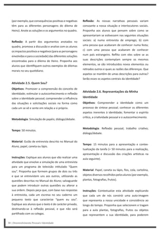 Reflexão: As nossas narra vas pessoais variam
consoante a nossa situação e interlocutores sociais.
Proponha aos alunos que pensem sobre como se
apresentariam se es vessem nas seguintes situações
sociais: a) numa entrevista de emprego; b) com
uma pessoa que acabaram de conhecer numa festa;
c) com uma pessoa que acabaram de conhecer
num país estrangeiro. Reflita com eles sobre se as
suas descrições contemplam sempre os mesmos
elementos, se são introduzidos novos elementos ou
re rados outros e quais as razões das diferenças. Que
aspetos se mantêm de umas descrições para outras?
Serão esses os aspetos centrais da iden dade?
AƟvidade 2.6. Representações da Minha
IdenƟdade
ObjeƟvos: Compreender a iden dade como um
processo de síntese pessoal; conhecer os diferentes
aspetos inerentes à iden dade; fomentar o espírito
crí co, a cria vidade pessoal e o autoconhecimento.
Metodologia: Reflexão pessoal; trabalho cria vo;
diálogo/debate.
Tempo: 15 minutos para a apresentação e contex-
tualização da tarefa (+ 50 minutos para a realização,
apresentação e discussão das criações ar s cas na
aula seguinte).
Material: Papel, caneta ou lápis, fios, cola, cartolina,
objetosdiversosrecolhidospelosalunos(porexemplo,
plantas, fotografias, frutos).
Instruções: Contextualize esta a vidade explicando
que cada um de nós constrói uma auto-imagem
que representa a nossa unicidade e consistência ao
longo do tempo. Proponha que selecionem e tragam
para a aula plantas, fotografias, frutos ou objetos
que representem a sua iden dade, para poderem
(porexemplo,queconsequênciasposi vasenega vas
têm para as diferentes personagens do dilema de
Heinz). Anote as soluções e os argumentos no quadro.
Reflexão: A par r dos argumentos anotados no
quadro, promova a discussão e analise com os alunos
osimpactosposi vosenega vos(paraaspersonagens
envolvidas e para a sociedade) das diferentes soluções
encontradas para o dilema de Heinz. Proponha aos
alunos que iden fiquem outros exemplos de dilemas
morais no seu quo diano.
AƟvidade 2.5. Quem Sou?
ObjeƟvos: Promover a compreensão do conceito de
iden dade; es mular o autoconhecimento e reflexão
sobre a iden dade pessoal; compreender a influência
das situações e solicitações sociais na forma como
cada um se vê e sente em relação a si próprio.
Metodologia: Simulação de papéis; diálogo/debate.
Tempo: 50 minutos.
Material: Guião de entrevista descrito no Manual do
Aluno, papel, caneta ou lápis.
Instruções: Explique aos alunos que vão realizar uma
a vidade que envolve a simulação de uma entrevista
para um programa de televisão in tulado “Quem
sou”. Proponha que formem grupos de dois ou três
e que se entrevistem uns aos outros, u lizando as
questões descritas no Manual do Aluno; salvaguarde
que podem introduzir outras questões ou alterar a
sua ordem. Depois peça que, com base nas respostas
à entrevista, cada um escreva no seu caderno um
pequeno texto que caracterize “quem eu sou”.
Explique aos alunos que o texto é de carácter privado,
des nando-se à reflexão pessoal, e que não será
par lhado com os colegas.
38 | Desenvolvimento Pessoal e Identidade
 