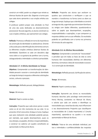 Reflexão: Proponha aos alunos que analisem os
quadros que construíram e verifiquem o que se
mantém e transformou na forma como se vêem ao
longo do tempo. Explique que a iden dade se constrói
aolongodavida,sugerindoqueentrevistemfamiliares
ou amigos com idades diferentes, ques onando-os
sobre os papéis que desempenham, ocupações,
responsabilidades e aspirações, e que comparem as
respostas ob das com as suas reflexões. Os resultados
poderão ser par lhados com a turma nos primeiros
20 minutos da aula seguinte.
AƟvidade 2.8. As Minhas Necessidades
ObjeƟvos: Compreender o conceito de “necessidade”
e perceber que em todas as fases da vida os seres
humanos têm necessidades dis ntas em diferentes
domínios; normalizar a ideia de necessidade e associá-
-la à construção da iden dade.
Metodologia: Reflexão pessoal; clarificação de valores.
Tempo: 30 minutos.
Material: Papel e caneta ou lápis.
Instruções: Apresente aos alunos as necessidades
humanas descritas pelo psicólogo norte-americano
Henry Murray, constantes no Manual do Aluno,
e solicite que cada um analise e iden fique as
necessidadesque,nestafasedavida,maisinfluenciam
o seu desenvolvimento Proponha que classifiquem
as necessidades de 1 (nada importante) a 5 (muito
importante), apoiando-se no quadro e na escala
apresentada no Manual do Aluno.
Reflexão: Trata-se de uma a vidade individual, por
isso a in midade e confidencialidade das respostas
construir um móbil, poster ou colagem que retrate as
diversas facetas de quem são. Organize a turma para
que cada aluno apresente a sua criação ar s ca aos
colegas.
O professor poderá propor esta a vidade no final
de uma das aulas dedicadas ao desenvolvimento
psicossocial. Na aula seguinte, os alunos constroem as
suas criações ar s cas, que apresentam aos colegas.
Reflexão:Promovaareflexãoemtornodaimportância
da construção da iden dade na adolescência. Oriente
adiscussãoparaaiden ficaçãodoselementoscomuns
às diferentes criações ar s cas (diversas facetas da
iden dade). Ques one se cada um descobriu algo
novo sobre si e se gostaria de par lhar com a turma,
salvaguardando a in midade e o direito à privacidade.
AƟvidade 2.7. A Minha IdenƟdade no Tempo
ObjeƟvos: Compreender as transformações da iden-
dade pessoal e associar a construção da iden dade
ao longo do tempo à resposta a diferentes solicitações
sociais, culturais e pessoais.
Metodologia: Reflexão pessoal; diálogo/debate.
Tempo: 30 minutos.
Material: Papel e caneta ou lápis.
Instruções: Proponha que cada aluno pense e anote
como se vê em três momentos da sua vida: 1) no
presente;2)há5anosatrás;3)daquia5anos.Explique
que para realizarem esta a vidade poderão pensar,
por exemplo, que papéis desempenham, quais os
seus desejos, ocupações, direitos e responsabilidades,
e construir no caderno um quadro semelhante ao
apresentado no Manual do Aluno.
Unidade Temática 2 | 39
 