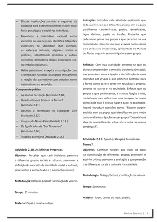 Instruções: Introduza esta a vidade explicando que
todos pertencemos a diferentes grupos com os quais
par lhamos caracterís cas, gostos, necessidades,
laços afe vos, papéis ou tarefas. Proponha que
cada aluno pense nos grupos a que pertence na sua
comunidade (e/ou no seu país) e avalie numa escala
de 0 (nada) a 5 (mui ssimo), apresentada no Manual
do Aluno, o quanto se sente ligado a esses grupos.
Reflexão: Com esta ac vidade pretende-se que os
alunos compreendam o conceito de iden dade social;
que percebam como a ligação e iden ficação de cada
indivíduo aos grupos a que pertence contribui para
a forma como se vê e sente em relação a si próprio,
perante os outros e na sociedade. Enfa ze que os
grupos a que pertencemos, e a nossa ligação a eles,
contribuem para definirmos uma imagem de quem
somos e de qual é o nosso lugar e papel na sociedade.
Poderá introduzir questões como: “Ficaram surpre-
endidos com os grupos que iden ficaram ou o modo
como avaliaram a ligação a esses grupos? Descobriram
algo de novo/diferente sobre vós e sobre as vossas
pertenças?”.
AƟvidade 2.11. Quantos Grupos Existem na
Turma?
ObjeƟvos: Conhecer fatores que estão na base
da cons tuição de diferentes grupos; promover o
espírito crí co; promover a aceitação e compreensão
das diferenças sociais e culturais na sociedade.
Metodologia: Diálogo/debate; clarificação de valores.
Tempo: 50 minutos.
Material: Papel, caneta ou lápis, quadro.
• Discute implicações posi vas e nega vas da
cidadania para o desenvolvimento e bem-estar
sico, psicológico e social dos indivíduos.
• Reconhece a iden dade nacional como
elemento do seu Eu e nela iden fica diferentes
expressões de iden dade (por exemplo,
as pertenças culturais, religiosas, sociais e
polí cas), iden ficando símbolos e outros
elementos definidores dessas expressões (ex.
os símbolos nacionais).
• Define patrio smo e explica a sua ligação com
a iden dade nacional, analisando cri camente
a relação do patrio smo com a tudes como
nacionalismo ou xenofobia.
Componente práƟca
• As Minhas Pertenças (A vidade 2.10.)
• Quantos Grupos Existem na Turma?
(A vidade 2.11.)
• Desafios à Iden dade na Sociedade Civil
(A vidade 2.12.)
• Imagens do Nosso País (A vidade 2.13.)
• Os Significados de “Ser Timorense”
(A vidade 2.14.)
• Trabalho de Projeto (A vidade 2.15.)
AƟvidade 2.10. As Minhas Pertenças
ObjeƟvos: Perceber que cada indivíduo pertence
a diferentes grupos sociais e culturais; promover a
definição do conceito de iden dade social e cultural;
desenvolver a autoreflexão e o autoconhecimento.
Metodologia: Reflexão pessoal; clarificação de valores.
Tempo: 30 minutos.
Material: Papel e caneta ou lápis.
Unidade Temática 2 | 41
 