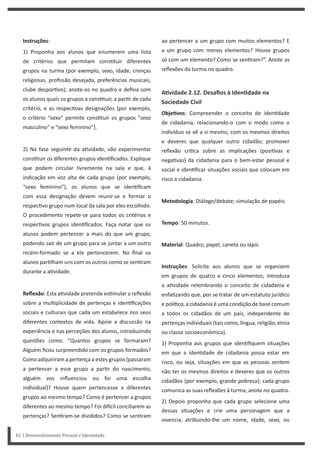 ao pertencer a um grupo com muitos elementos? E
a um grupo com menos elementos? Houve grupos
só com um elemento? Como se sen ram?”. Anote as
reflexões da turma no quadro.
AƟvidade 2.12. Desafios à IdenƟdade na
Sociedade Civil
ObjeƟvos: Compreender o conceito de iden dade
de cidadania, relacionando-o com o modo como o
indivíduo se vê a si mesmo, com os mesmos direitos
e deveres que qualquer outro cidadão; promover
reflexão crí ca sobre as implicações (posi vas e
nega vas) da cidadania para o bem-estar pessoal e
social e iden ficar situações sociais que colocam em
risco a cidadania.
Metodologia: Diálogo/debate; simulação de papéis.
Tempo: 50 minutos.
Material: Quadro, papel, caneta ou lápis.
Instruções: Solicite aos alunos que se organizem
em grupos de quatro a cinco elementos; introduza
a a vidade relembrando o conceito de cidadania e
enfa zando que, por se tratar de um estatuto jurídico
e polí co, a cidadania é uma condição de base comum
a todos os cidadãos de um país, independente de
pertenças individuais (tais como, língua, religião, etnia
ou classe socioeconómica).
1) Proponha aos grupos que iden fiquem situações
em que a iden dade de cidadania possa estar em
risco, ou seja, situações em que as pessoas sentem
não ter os mesmos direitos e deveres que os outros
cidadãos (por exemplo, grande pobreza); cada grupo
comunica as suas reflexões à turma; anote no quadro.
2) Depois proponha que cada grupo selecione uma
dessas situações e crie uma personagem que a
vivencia, atribuindo-lhe um nome, idade, sexo, ou
Instruções:
1) Proponha aos alunos que enumerem uma lista
de critérios que permitam cons tuir diferentes
grupos na turma (por exemplo, sexo, idade, crenças
religiosas, profissão desejada, preferências musicais,
clube despor vo); anote-os no quadro e defina com
os alunos quais os grupos a cons tuir, a par r de cada
critério, e as respec vas designações (por exemplo,
o critério “sexo” permite cons tuir os grupos “sexo
masculino” e “sexo feminino”).
2) Na fase seguinte da a vidade, vão experimentar
cons tuir os diferentes grupos iden ficados. Explique
que podem circular livremente na sala e que, à
indicação em voz alta de cada grupo (por exemplo,
“sexo feminino”), os alunos que se iden ficam
com essa designação devem reunir-se e formar o
respec vo grupo num local da sala por eles escolhido.
O procedimento repete-se para todos os critérios e
respec vos grupos iden ficados. Faça notar que os
alunos podem pertencer a mais do que um grupo,
podendo sair de um grupo para se juntar a um outro
recém-formado se a ele pertencerem. No final os
alunos par lham uns com os outros como se sen ram
durante a a vidade.
Reflexão: Esta a vidade pretende es mular a reflexão
sobre a mul plicidade de pertenças e iden ficações
sociais e culturais que cada um estabelece nos seus
diferentes contextos de vida. Apoie a discussão na
experiência e nas perceções dos alunos, introduzindo
questões como: “Quantos grupos se formaram?
Alguém ficou surpreendido com os grupos formados?
Como adquiriram a pertença a estes grupos (passaram
a pertencer a esse grupo a par r do nascimento,
alguém vos influenciou ou foi uma escolha
individual)? Houve quem pertencesse a diferentes
grupos ao mesmo tempo? Como é pertencer a grupos
diferentes ao mesmo tempo? Foi di cil conciliarem as
pertenças? Sen ram-se divididos? Como se sen ram
42 | Desenvolvimento Pessoal e Identidade
 