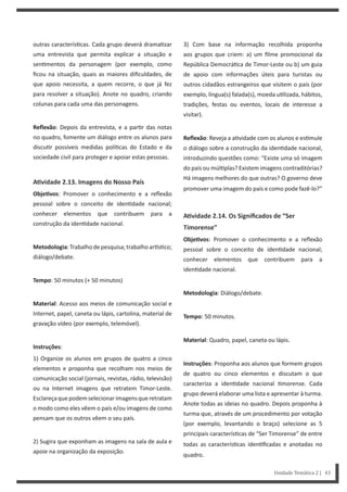 3) Com base na informação recolhida proponha
aos grupos que criem: a) um filme promocional da
República Democrá ca de Timor-Leste ou b) um guia
de apoio com informações úteis para turistas ou
outros cidadãos estrangeiros que visitem o país (por
exemplo, língua(s) falada(s), moeda u lizada, hábitos,
tradições, festas ou eventos, locais de interesse a
visitar).
Reflexão: Reveja a a vidade com os alunos e es mule
o diálogo sobre a construção da iden dade nacional,
introduzindo questões como: “Existe uma só imagem
do país ou múl plas? Existem imagens contraditórias?
Há imagens melhores do que outras? O governo deve
promover uma imagem do país e como pode fazê-lo?”
AƟvidade 2.14. Os Significados de “Ser
Timorense”
ObjeƟvos: Promover o conhecimento e a reflexão
pessoal sobre o conceito de iden dade nacional;
conhecer elementos que contribuem para a
iden dade nacional.
Metodologia: Diálogo/debate.
Tempo: 50 minutos.
Material: Quadro, papel, caneta ou lápis.
Instruções: Proponha aos alunos que formem grupos
de quatro ou cinco elementos e discutam o que
caracteriza a iden dade nacional morense. Cada
grupo deverá elaborar uma lista e apresentar à turma.
Anote todas as ideias no quadro. Depois proponha à
turma que, através de um procedimento por votação
(por exemplo, levantando o braço) selecione as 5
principais caracterís cas de “Ser Timorense” de entre
todas as caracterís cas iden ficadas e anotadas no
quadro.
outras caracterís cas. Cada grupo deverá drama zar
uma entrevista que permita explicar a situação e
sen mentos da personagem (por exemplo, como
ficou na situação, quais as maiores dificuldades, de
que apoio necessita, a quem recorre, o que já fez
para resolver a situação). Anote no quadro, criando
colunas para cada uma das personagens.
Reflexão: Depois da entrevista, e a par r das notas
no quadro, fomente um diálogo entre os alunos para
discu r possíveis medidas polí cas do Estado e da
sociedade civil para proteger e apoiar estas pessoas.
AƟvidade 2.13. Imagens do Nosso País
ObjeƟvos: Promover o conhecimento e a reflexão
pessoal sobre o conceito de iden dade nacional;
conhecer elementos que contribuem para a
construção da iden dade nacional.
Metodologia:Trabalhodepesquisa;trabalhoar s co;
diálogo/debate.
Tempo: 50 minutos (+ 50 minutos)
Material: Acesso aos meios de comunicação social e
Internet, papel, caneta ou lápis, cartolina, material de
gravação vídeo (por exemplo, telemóvel).
Instruções:
1) Organize os alunos em grupos de quatro a cinco
elementos e proponha que recolham nos meios de
comunicação social (jornais, revistas, rádio, televisão)
ou na Internet imagens que retratem Timor-Leste.
Esclareçaquepodemselecionarimagensqueretratam
o modo como eles vêem o país e/ou imagens de como
pensam que os outros vêem o seu país.
2) Sugira que exponham as imagens na sala de aula e
apoie na organização da exposição.
Unidade Temática 2 | 43
 
