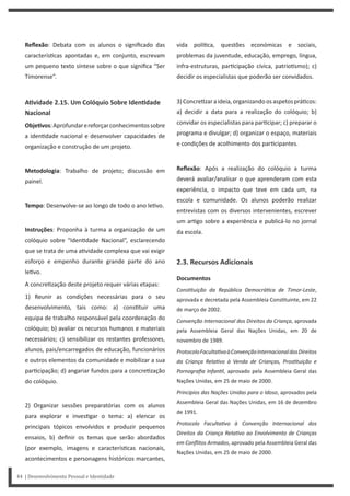 vida polí ca, questões económicas e sociais,
problemas da juventude, educação, emprego, língua,
infra-estruturas, par cipação cívica, patrio smo); c)
decidir os especialistas que poderão ser convidados.
3)Concre zaraideia,organizandoosaspetosprá cos:
a) decidir a data para a realização do colóquio; b)
convidar os especialistas para par cipar; c) preparar o
programa e divulgar; d) organizar o espaço, materiais
e condições de acolhimento dos par cipantes.
Reflexão: Após a realização do colóquio a turma
deverá avaliar/analisar o que aprenderam com esta
experiência, o impacto que teve em cada um, na
escola e comunidade. Os alunos poderão realizar
entrevistas com os diversos intervenientes, escrever
um ar go sobre a experiência e publicá-lo no jornal
da escola.
2.3. Recursos Adicionais
Documentos
ConsƟtuição da República DemocráƟca de Timor-Leste,
aprovada e decretada pela Assembleia Cons tuinte, em 22
de março de 2002.
Convenção Internacional dos Direitos da Criança, aprovada
pela Assembleia Geral das Nações Unidas, em 20 de
novembro de 1989.
ProtocoloFacultaƟvoàConvençãoInternacionaldosDireitos
da Criança RelaƟvo à Venda de Crianças, ProsƟtuição e
Pornografia InfanƟl, aprovado pela Assembleia Geral das
Nações Unidas, em 25 de maio de 2000.
Princípios das Nações Unidas para o Idoso, aprovados pela
Assembleia Geral das Nações Unidas, em 16 de dezembro
de 1991.
Protocolo FacultaƟvo à Convenção Internacional dos
Direitos da Criança RelaƟvo ao Envolvimento de Crianças
em Conflitos Armados, aprovado pela Assembleia Geral das
Nações Unidas, em 25 de maio de 2000.
Reflexão: Debata com os alunos o significado das
caracterís cas apontadas e, em conjunto, escrevam
um pequeno texto síntese sobre o que significa “Ser
Timorense”.
AƟvidade 2.15. Um Colóquio Sobre IdenƟdade
Nacional
ObjeƟvos:Aprofundarereforçarconhecimentossobre
a iden dade nacional e desenvolver capacidades de
organização e construção de um projeto.
Metodologia: Trabalho de projeto; discussão em
painel.
Tempo: Desenvolve-se ao longo de todo o ano le vo.
Instruções: Proponha à turma a organização de um
colóquio sobre “Iden dade Nacional”, esclarecendo
que se trata de uma a vidade complexa que vai exigir
esforço e empenho durante grande parte do ano
le vo.
A concre zação deste projeto requer várias etapas:
1) Reunir as condições necessárias para o seu
desenvolvimento, tais como: a) cons tuir uma
equipa de trabalho responsável pela coordenação do
colóquio; b) avaliar os recursos humanos e materiais
necessários; c) sensibilizar os restantes professores,
alunos, pais/encarregados de educação, funcionários
e outros elementos da comunidade e mobilizar a sua
par cipação; d) angariar fundos para a concre zação
do colóquio.
2) Organizar sessões preparatórias com os alunos
para explorar e inves gar o tema: a) elencar os
principais tópicos envolvidos e produzir pequenos
ensaios, b) definir os temas que serão abordados
(por exemplo, imagens e caracterís cas nacionais,
acontecimentos e personagens históricos marcantes,
44 | Desenvolvimento Pessoal e Identidade
 