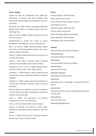 Filmes
American History X, 1998, Tony Kaye.
Babies, 2010, Thomas Balmès.
Cinema Paradiso, 1988, Giuseppe Tornatore.
Click, 2006, Frank Coraci.
Dead Poets Society, 1989, Peter Weir.
I Am Sam, 2001, Jessie Nelson.
Million Dollar Baby, 2004, Clint Eastwood.
On the Waterfront, 1954, Elia Kazan.
Philadelphia, 1993, Jonathan Demme.
Internet
Arquivo & Museu da Resistência Timorense
www.amr mor.org
Associação Americana de Psicologia
www.apa.org
Fundo das Nações Unidas para a Infância
www.unicef.org
Governo de Timor-Leste
www. mor-leste.gov.tl
Organização das Nações Unidas
www.un.org
Organização para a Cooperação e Desenvolvimento Eco-
nómico
www.oecd.org
Secretaria de Estado da Cultura da República DemocráƟca
de Timor-Leste
www.unilat.org
Turismo de Timor-Leste
www.turismo morleste.com
Livros e ArƟgos
Azmi a, M., Syed, M. & Radmacher (Eds). (2008). The
intersecƟons of personal and social idenƟƟes: New
direcƟons for child and adolescent development. New York:
Jossey-Bass.
Barre , M. (Ed.). (2007). Children´s knowledge, beliefs and
feelings about naƟons and naƟonal groups. New York:
Psychology Press.
Boyd, D. & Bee, H. (2009). Lifespan development (5º Ed).
New York: Pearson
Bronfenbrenner, U. (1979). The ecology of human
development. Cambridge, MA: Harvard University Press.
Côte, J. & Levine, C. (2002). IdenƟty formaƟon, agency
and culture: A social psychological synthesis. New Jersey:
Lawrence Erlbaum Associates.
Erikson, E. (1980). IdenƟty and the life cycle. New York: W.
W. Norton & Company
Gearon, L. (Ed.) (2007). A pracƟcal guide to teaching
ciƟzenship in the secondary school. Oxon: Routledge
Henriques, M., Reis, J. & Loia, L. (2006). Educação para a
cidadania: Saber & Inovar. Lisboa: Plátano Editora.
Huddleston, T. (2004) CiƟzens & society: PoliƟcal literacy
resource pack. London: Ci zenship Founda on / Hodder &
Stoughton.
Huddleston, T. (2007). IdenƟty, diversity and ciƟzenship. A
criƟcal review of educaƟon resources. London: Ci zenship
Founda on.
Marcia,J.,Waterman,S.,Ma eson,D.,Archer,S.,&Orlofsky,
J. (Eds.). (1993). Ego idenƟty: a handbook for psychosocial
research. New York: Springer.
Saarni, C. (1999). The development of emoƟonal
competence. New York: The Guilford Press
Smith, A. (1991). NaƟonal idenƟty. London: Penguin.
Swanson, D., Edwards, M. & Spencer, M. (Eds.) (2010).
Adolescence: Development during a global era. New York:
Elsevier.
Tomaz, L. R. (2002). Babel Loro Sa’e. O problema linguísƟco
de Timor-Leste. Lisboa: Ins tuto Camões.
Unidade Temática 2 | 45
 