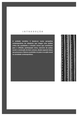 I N T R O D U Ç Ã O
A unidade temáƟca 3 baseia-se numa perspeƟva
contemporânea da cidadania que integra uma análise
críƟca das qualidades e virtudes cívicas que contribuem
para a reflexão, parƟcipação cívica, exercício da jusƟça
social e construção do bem comum, dando especial relevo
aos processos e fatores envolvidos no juízo e na ação moral
na sociedade contemporânea.
 