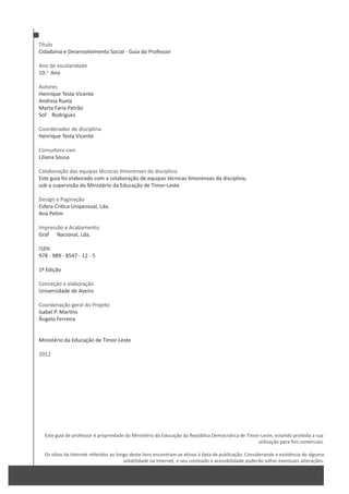Título
Cidadania e Desenvolvimento Social - Guia do Professor
Ano de escolaridade
10.o
Ano
Autores
Henrique Testa Vicente
Andreia Ruela
Marta Faria Patrão
SofŝĂ Rodrigues
Coordenador de disciplina
Henrique Testa Vicente
Consultora cienƚşĨŝĐĂ
Liliana Sousa
Colaboração das equipas técnicas morenses da disciplina
Este guia foi elaborado com a colaboração de equipas técnicas morenses da disciplina,
sob a supervisão do Ministério da Educação de Timor-Leste.
Design e Paginação
Esfera Crí ca Unipessoal, Lda.
Ana Pe m
Impressão e Acabamento
GrafŝĐĂ Nacional, Lda.
ISBN
978 - 989 - 8547 - 12 - 5
1ª Edição
Conceção e elaboração
Universidade de Aveiro
Coordenação geral do Projeto
Isabel P. Mar ns
Ângelo Ferreira
Ministério da Educação de Timor-Leste
2012
Este guia de professor é propriedade do Ministério da Educação da República Democrática de Timor-Leste, estando proibida a sua
utilização para fins comerciais.
Os sítios da Internet referidos ao longo deste livro encontram-se ativos à data de publicação. Considerando a existência de alguma
volatilidade na Internet, o seu conteúdo e acessibilidade poderão sofrer eventuais alterações.
 