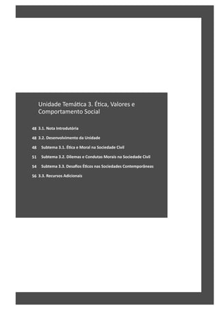 48
48
48
51
54
56
Unidade Temá ca 3. É ca, Valores e
Comportamento Social
3.1. Nota Introdutória
3.2. Desenvolvimento da Unidade
Subtema 3.1. ÉƟca e Moral na Sociedade Civil
Subtema 3.2. Dilemas e Condutas Morais na Sociedade Civil
Subtema 3.3. Desafios ÉƟcos nas Sociedades Contemporâneas
3.3. Recursos Adicionais
 