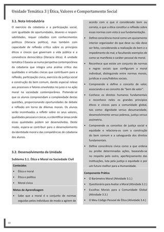 Unidade Temática 3 | Ética, Valores e Comportamento Social
48
3.1. Nota Introdutória
O exercício da cidadania e a par cipação social,
com igualdade de oportunidades, deveres e respon-
sabilidades, requer cidadãos com conhecimentos
polí cos (literacia polí ca), mas também com
capacidade de reflexão crí ca sobre os princípios
é cos e cívicos que governam a vida pública e a
convivência democrá ca (literacia é ca). A unidade
temá ca 3 baseia-se numa perspe va contemporânea
da cidadania que integra uma análise crí ca das
qualidades e virtudes cívicas que contribuem para a
reflexão, par cipação cívica, exercício da jus ça social
e construção do bem comum, dando especial relevo
aos processos e fatores envolvidos no juízo e na ação
moral na sociedade contemporânea. Pretende-se
que os alunos compreendam a complexidade destas
questões, proporcionando oportunidades de debate
e reflexão em torno de dilemas morais. Os alunos
serão incen vados a refle r sobre os seus valores,
qualidadespessoaisecívicas,eaiden ficaráreasonde
essas qualidades podem ser desenvolvidas. Deste
modo, espera-se contribuir para o desenvolvimento
da iden dade moral e das competências de cidadania
dos alunos.
3.2. Desenvolvimento da Unidade
Subtema 3.1. ÉƟca e Moral na Sociedade Civil
Conteúdos
• É ca e moral
• É ca e polí ca
• Moral cívica
Metas de Aprendizagem
• Sabe que a moral é o conjunto de normas
seguidas pelos indivíduos de modo a agirem de
acordo com o que é considerado bom ou
correto, e que a é ca cons tui a reflexão sobre
essas normas com vista à sua fundamentação.
• Define consciência moral como um ajuizamento
interior organizador do que deve ou não deve
ser feito, considerando a realização do bem e o
impedimento do mal, e facultando exemplos de
como se manifesta o caráter pessoal da moral.
• Reconhece que existe um conjunto de normas
e regras sociais que configuram a moral
individual, dis nguindo entre normas morais,
jurídicas e usos/hábitos sociais.
• Compreende e define o conceito de valor,
associando-o ao conceito de “bem de valor”.
• Conhece os direitos humanos fundamentais
e reconhece neles os grandes princípios
é cos e cívicos para a comunidade global,
tais como: dignidade versus desumanidade,
desenvolvimento versus pobreza, jus ça versus
assimetria.
• Compreende os conceitos de jus ça social e
equidade e relaciona-os com a construção
do bem comum e a salvaguarda dos direitos
fundamentais.
• Define consciência cívica como a que ordena
ou proíbe determinadas ações, baseando-se
no respeito pelo outro, aperfeiçoamento das
ins tuições, luta pela jus ça e equidade e por
um futuro melhor para a Humanidade.
Componente PráƟca
• O Barómetro Moral (A vidade 3.1.)
• Ques onário para Avaliar a Moral (A vidade 3.2.)
• Escolhas Morais para a Comunidade Global
(A vidade 3.3.)
• O Meu Código Pessoal de É ca (A vidade 3.4.)
 