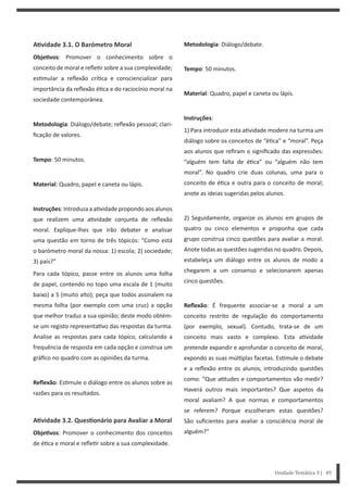 Unidade Temática 3 | 49
AƟvidade 3.1. O Barómetro Moral
ObjeƟvos: Promover o conhecimento sobre o
conceito de moral e refle r sobre a sua complexidade;
es mular a reflexão crí ca e consciencializar para
importância da reflexão é ca e do raciocínio moral na
sociedade contemporânea.
Metodologia: Diálogo/debate; reflexão pessoal; clari-
ficação de valores.
Tempo: 50 minutos.
Material: Quadro, papel e caneta ou lápis.
Instruções: Introduza a a vidade propondo aos alunos
que realizem uma a vidade conjunta de reflexão
moral. Explique-lhes que irão debater e analisar
uma questão em torno de três tópicos: “Como está
o barómetro moral da nossa: 1) escola; 2) sociedade;
3) país?”
Para cada tópico, passe entre os alunos uma folha
de papel, contendo no topo uma escala de 1 (muito
baixo) a 5 (muito alto); peça que todos assinalem na
mesma folha (por exemplo com uma cruz) a opção
que melhor traduz a sua opinião; deste modo obtém-
se um registo representa vo das respostas da turma.
Analise as respostas para cada tópico, calculando a
frequência de resposta em cada opção e construa um
gráfico no quadro com as opiniões da turma.
Reflexão: Es mule o diálogo entre os alunos sobre as
razões para os resultados.
AƟvidade 3.2. QuesƟonário para Avaliar a Moral
ObjeƟvos: Promover o conhecimento dos conceitos
de é ca e moral e refle r sobre a sua complexidade.
Metodologia: Diálogo/debate.
Tempo: 50 minutos.
Material: Quadro, papel e caneta ou lápis.
Instruções:
1) Para introduzir esta a vidade modere na turma um
diálogo sobre os conceitos de “é ca” e “moral”. Peça
aos alunos que refiram o significado das expressões:
“alguém tem falta de é ca” ou “alguém não tem
moral”. No quadro crie duas colunas, uma para o
conceito de é ca e outra para o conceito de moral;
anote as ideias sugeridas pelos alunos.
2) Seguidamente, organize os alunos em grupos de
quatro ou cinco elementos e proponha que cada
grupo construa cinco questões para avaliar a moral.
Anote todas as questões sugeridas no quadro. Depois,
estabeleça um diálogo entre os alunos de modo a
chegarem a um consenso e selecionarem apenas
cinco questões.
Reflexão: É frequente associar-se a moral a um
conceito restrito de regulação do comportamento
(por exemplo, sexual). Contudo, trata-se de um
conceito mais vasto e complexo. Esta a vidade
pretende expandir e aprofundar o conceito de moral,
expondo as suas múl plas facetas. Es mule o debate
e a reflexão entre os alunos, introduzindo questões
como: “Que a tudes e comportamentos vão medir?
Haverá outros mais importantes? Que aspetos da
moral avaliam? A que normas e comportamentos
se referem? Porque escolheram estas questões?
São suficientes para avaliar a consciência moral de
alguém?”
 