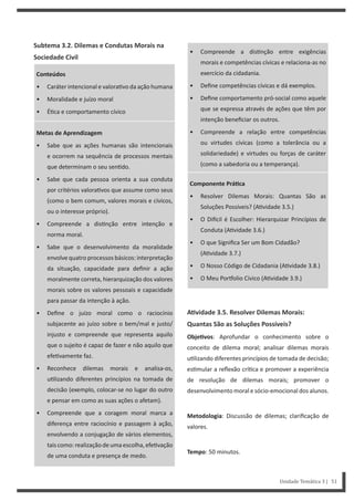 • Compreende a dis nção entre exigências
morais e competências cívicas e relaciona-as no
exercício da cidadania.
• Define competências cívicas e dá exemplos.
• Define comportamento pró-social como aquele
que se expressa através de ações que têm por
intenção beneficiar os outros.
• Compreende a relação entre competências
ou virtudes cívicas (como a tolerância ou a
solidariedade) e virtudes ou forças de caráter
(como a sabedoria ou a temperança).
Componente PráƟca
• Resolver Dilemas Morais: Quantas São as
Soluções Possíveis? (A vidade 3.5.)
• O Di cil é Escolher: Hierarquizar Princípios de
Conduta (A vidade 3.6.)
• O que Significa Ser um Bom Cidadão?
(A vidade 3.7.)
• O Nosso Código de Cidadania (A vidade 3.8.)
• O Meu Por olio Cívico (A vidade 3.9.)
AƟvidade 3.5. Resolver Dilemas Morais:
Quantas São as Soluções Possíveis?
ObjeƟvos: Aprofundar o conhecimento sobre o
conceito de dilema moral; analisar dilemas morais
u lizando diferentes princípios de tomada de decisão;
es mular a reflexão crí ca e promover a experiência
de resolução de dilemas morais; promover o
desenvolvimento moral e sócio-emocional dos alunos.
Metodologia: Discussão de dilemas; clarificação de
valores.
Tempo: 50 minutos.
Subtema 3.2. Dilemas e Condutas Morais na
Sociedade Civil
Conteúdos
• Caráter intencional e valora vo da ação humana
• Moralidade e juízo moral
• É ca e comportamento cívico
Metas de Aprendizagem
• Sabe que as ações humanas são intencionais
e ocorrem na sequência de processos mentais
que determinam o seu sen do.
• Sabe que cada pessoa orienta a sua conduta
por critérios valora vos que assume como seus
(como o bem comum, valores morais e cívicos,
ou o interesse próprio).
• Compreende a dis nção entre intenção e
norma moral.
• Sabe que o desenvolvimento da moralidade
envolve quatro processos básicos: interpretação
da situação, capacidade para definir a ação
moralmente correta, hierarquização dos valores
morais sobre os valores pessoais e capacidade
para passar da intenção à ação.
• Define o juízo moral como o raciocínio
subjacente ao juízo sobre o bem/mal e justo/
injusto e compreende que representa aquilo
que o sujeito é capaz de fazer e não aquilo que
efe vamente faz.
• Reconhece dilemas morais e analisa-os,
u lizando diferentes princípios na tomada de
decisão (exemplo, colocar-se no lugar do outro
e pensar em como as suas ações o afetam).
• Compreende que a coragem moral marca a
diferença entre raciocínio e passagem à ação,
envolvendo a conjugação de vários elementos,
taiscomo:realizaçãodeumaescolha,efe vação
de uma conduta e presença de medo.
Unidade Temática 3 | 51
 