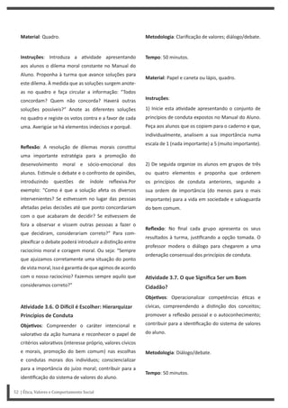 Metodologia: Clarificação de valores; diálogo/debate.
Tempo: 50 minutos.
Material: Papel e caneta ou lápis, quadro.
Instruções:
1) Inicie esta a vidade apresentando o conjunto de
princípios de conduta expostos no Manual do Aluno.
Peça aos alunos que os copiem para o caderno e que,
individualmente, analisem a sua importância numa
escala de 1 (nada importante) a 5 (muito importante).
2) De seguida organize os alunos em grupos de três
ou quatro elementos e proponha que ordenem
os princípios de conduta anteriores, segundo a
sua ordem de importância (do menos para o mais
importante) para a vida em sociedade e salvaguarda
do bem comum.
Reflexão: No final cada grupo apresenta os seus
resultados à turma, jus ficando a opção tomada. O
professor modera o diálogo para chegarem a uma
ordenação consensual dos princípios de conduta.
AƟvidade 3.7. O que Significa Ser um Bom
Cidadão?
ObjeƟvos: Operacionalizar competências é cas e
cívicas, compreendendo a dis nção dos conceitos;
promover a reflexão pessoal e o autoconhecimento;
contribuir para a iden ficação do sistema de valores
do aluno.
Metodologia: Diálogo/debate.
Tempo: 50 minutos.
Material: Quadro.
Instruções: Introduza a a vidade apresentando
aos alunos o dilema moral constante no Manual do
Aluno. Proponha à turma que avance soluções para
este dilema. À medida que as soluções surgem anote-
as no quadro e faça circular a informação: “Todos
concordam? Quem não concorda? Haverá outras
soluções possíveis?” Anote as diferentes soluções
no quadro e registe os votos contra e a favor de cada
uma. Averigúe se há elementos indecisos e porquê.
Reflexão: A resolução de dilemas morais cons tui
uma importante estratégia para a promoção do
desenvolvimento moral e sócio-emocional dos
alunos. Es mule o debate e o confronto de opiniões,
introduzindo questões de índole reflexiva.Por
exemplo: “Como é que a solução afeta os diversos
intervenientes? Se es vessem no lugar das pessoas
afetadas pelas decisões até que ponto concordariam
com o que acabaram de decidir? Se es vessem de
fora a observar e vissem outras pessoas a fazer o
que decidiram, considerariam correto?” Para com-
plexificar o debate poderá introduzir a dis nção entre
raciocínio moral e coragem moral. Ou seja: “Sempre
que ajuizamos corretamente uma situação do ponto
de vista moral, isso é garan a de que agimos de acordo
com o nosso raciocínio? Fazemos sempre aquilo que
consideramos correto?”
AƟvidade 3.6. O Diİcil é Escolher: Hierarquizar
Princípios de Conduta
ObjeƟvos: Compreender o caráter intencional e
valora vo da ação humana e reconhecer o papel de
critérios valora vos (interesse próprio, valores cívicos
e morais, promoção do bem comum) nas escolhas
e condutas morais dos indivíduos; consciencializar
para a importância do juízo moral; contribuir para a
iden ficação do sistema de valores do aluno.
52 | Ética, Valores e Comportamento Social
 